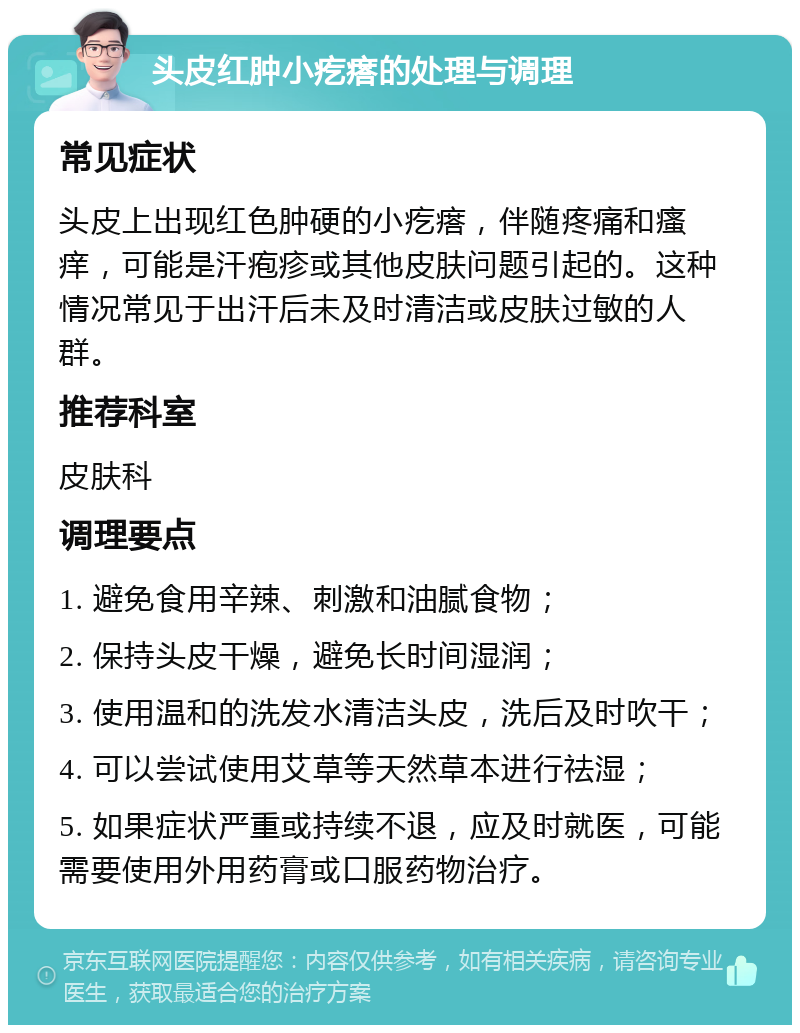 头皮红肿小疙瘩的处理与调理 常见症状 头皮上出现红色肿硬的小疙瘩，伴随疼痛和瘙痒，可能是汗疱疹或其他皮肤问题引起的。这种情况常见于出汗后未及时清洁或皮肤过敏的人群。 推荐科室 皮肤科 调理要点 1. 避免食用辛辣、刺激和油腻食物； 2. 保持头皮干燥，避免长时间湿润； 3. 使用温和的洗发水清洁头皮，洗后及时吹干； 4. 可以尝试使用艾草等天然草本进行祛湿； 5. 如果症状严重或持续不退，应及时就医，可能需要使用外用药膏或口服药物治疗。