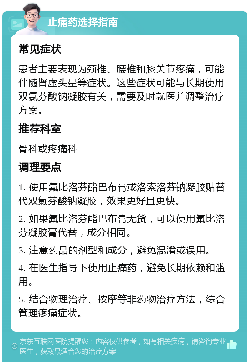 止痛药选择指南 常见症状 患者主要表现为颈椎、腰椎和膝关节疼痛，可能伴随肾虚头晕等症状。这些症状可能与长期使用双氯芬酸钠凝胶有关，需要及时就医并调整治疗方案。 推荐科室 骨科或疼痛科 调理要点 1. 使用氟比洛芬酯巴布膏或洛索洛芬钠凝胶贴替代双氯芬酸钠凝胶，效果更好且更快。 2. 如果氟比洛芬酯巴布膏无货，可以使用氟比洛芬凝胶膏代替，成分相同。 3. 注意药品的剂型和成分，避免混淆或误用。 4. 在医生指导下使用止痛药，避免长期依赖和滥用。 5. 结合物理治疗、按摩等非药物治疗方法，综合管理疼痛症状。