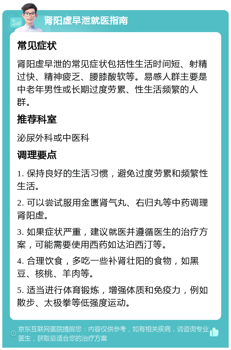 肾阳虚早泄就医指南 常见症状 肾阳虚早泄的常见症状包括性生活时间短、射精过快、精神疲乏、腰膝酸软等。易感人群主要是中老年男性或长期过度劳累、性生活频繁的人群。 推荐科室 泌尿外科或中医科 调理要点 1. 保持良好的生活习惯，避免过度劳累和频繁性生活。 2. 可以尝试服用金匮肾气丸、右归丸等中药调理肾阳虚。 3. 如果症状严重，建议就医并遵循医生的治疗方案，可能需要使用西药如达泊西汀等。 4. 合理饮食，多吃一些补肾壮阳的食物，如黑豆、核桃、羊肉等。 5. 适当进行体育锻炼，增强体质和免疫力，例如散步、太极拳等低强度运动。