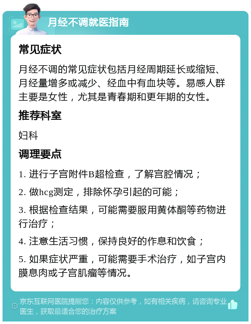 月经不调就医指南 常见症状 月经不调的常见症状包括月经周期延长或缩短、月经量增多或减少、经血中有血块等。易感人群主要是女性，尤其是青春期和更年期的女性。 推荐科室 妇科 调理要点 1. 进行子宫附件B超检查，了解宫腔情况； 2. 做hcg测定，排除怀孕引起的可能； 3. 根据检查结果，可能需要服用黄体酮等药物进行治疗； 4. 注意生活习惯，保持良好的作息和饮食； 5. 如果症状严重，可能需要手术治疗，如子宫内膜息肉或子宫肌瘤等情况。