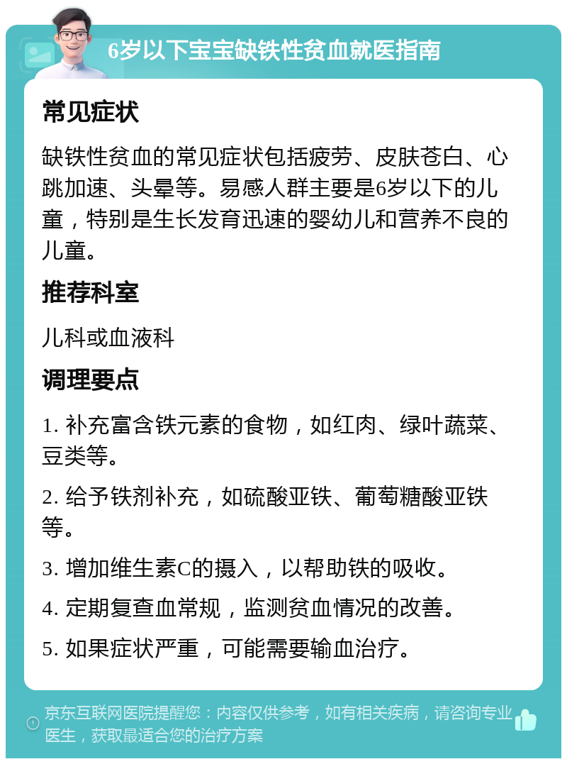 6岁以下宝宝缺铁性贫血就医指南 常见症状 缺铁性贫血的常见症状包括疲劳、皮肤苍白、心跳加速、头晕等。易感人群主要是6岁以下的儿童，特别是生长发育迅速的婴幼儿和营养不良的儿童。 推荐科室 儿科或血液科 调理要点 1. 补充富含铁元素的食物，如红肉、绿叶蔬菜、豆类等。 2. 给予铁剂补充，如硫酸亚铁、葡萄糖酸亚铁等。 3. 增加维生素C的摄入，以帮助铁的吸收。 4. 定期复查血常规，监测贫血情况的改善。 5. 如果症状严重，可能需要输血治疗。