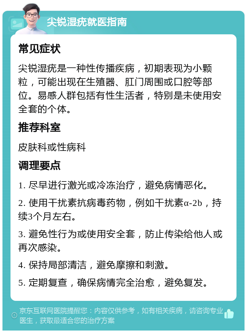 尖锐湿疣就医指南 常见症状 尖锐湿疣是一种性传播疾病，初期表现为小颗粒，可能出现在生殖器、肛门周围或口腔等部位。易感人群包括有性生活者，特别是未使用安全套的个体。 推荐科室 皮肤科或性病科 调理要点 1. 尽早进行激光或冷冻治疗，避免病情恶化。 2. 使用干扰素抗病毒药物，例如干扰素α-2b，持续3个月左右。 3. 避免性行为或使用安全套，防止传染给他人或再次感染。 4. 保持局部清洁，避免摩擦和刺激。 5. 定期复查，确保病情完全治愈，避免复发。