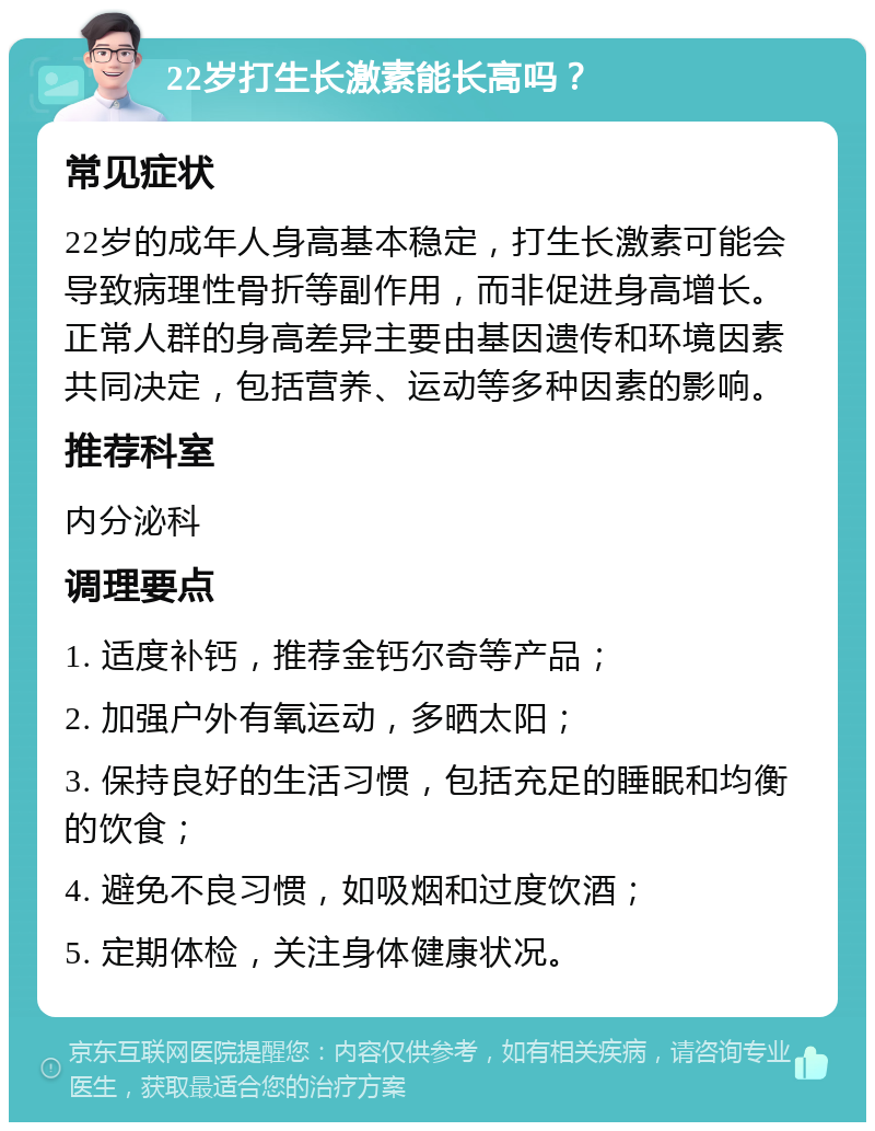 22岁打生长激素能长高吗？ 常见症状 22岁的成年人身高基本稳定，打生长激素可能会导致病理性骨折等副作用，而非促进身高增长。正常人群的身高差异主要由基因遗传和环境因素共同决定，包括营养、运动等多种因素的影响。 推荐科室 内分泌科 调理要点 1. 适度补钙，推荐金钙尔奇等产品； 2. 加强户外有氧运动，多晒太阳； 3. 保持良好的生活习惯，包括充足的睡眠和均衡的饮食； 4. 避免不良习惯，如吸烟和过度饮酒； 5. 定期体检，关注身体健康状况。