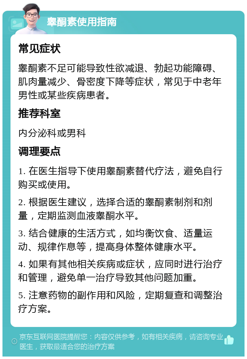 睾酮素使用指南 常见症状 睾酮素不足可能导致性欲减退、勃起功能障碍、肌肉量减少、骨密度下降等症状，常见于中老年男性或某些疾病患者。 推荐科室 内分泌科或男科 调理要点 1. 在医生指导下使用睾酮素替代疗法，避免自行购买或使用。 2. 根据医生建议，选择合适的睾酮素制剂和剂量，定期监测血液睾酮水平。 3. 结合健康的生活方式，如均衡饮食、适量运动、规律作息等，提高身体整体健康水平。 4. 如果有其他相关疾病或症状，应同时进行治疗和管理，避免单一治疗导致其他问题加重。 5. 注意药物的副作用和风险，定期复查和调整治疗方案。