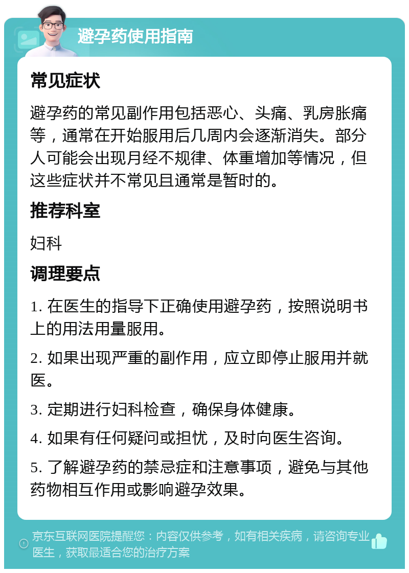 避孕药使用指南 常见症状 避孕药的常见副作用包括恶心、头痛、乳房胀痛等，通常在开始服用后几周内会逐渐消失。部分人可能会出现月经不规律、体重增加等情况，但这些症状并不常见且通常是暂时的。 推荐科室 妇科 调理要点 1. 在医生的指导下正确使用避孕药，按照说明书上的用法用量服用。 2. 如果出现严重的副作用，应立即停止服用并就医。 3. 定期进行妇科检查，确保身体健康。 4. 如果有任何疑问或担忧，及时向医生咨询。 5. 了解避孕药的禁忌症和注意事项，避免与其他药物相互作用或影响避孕效果。