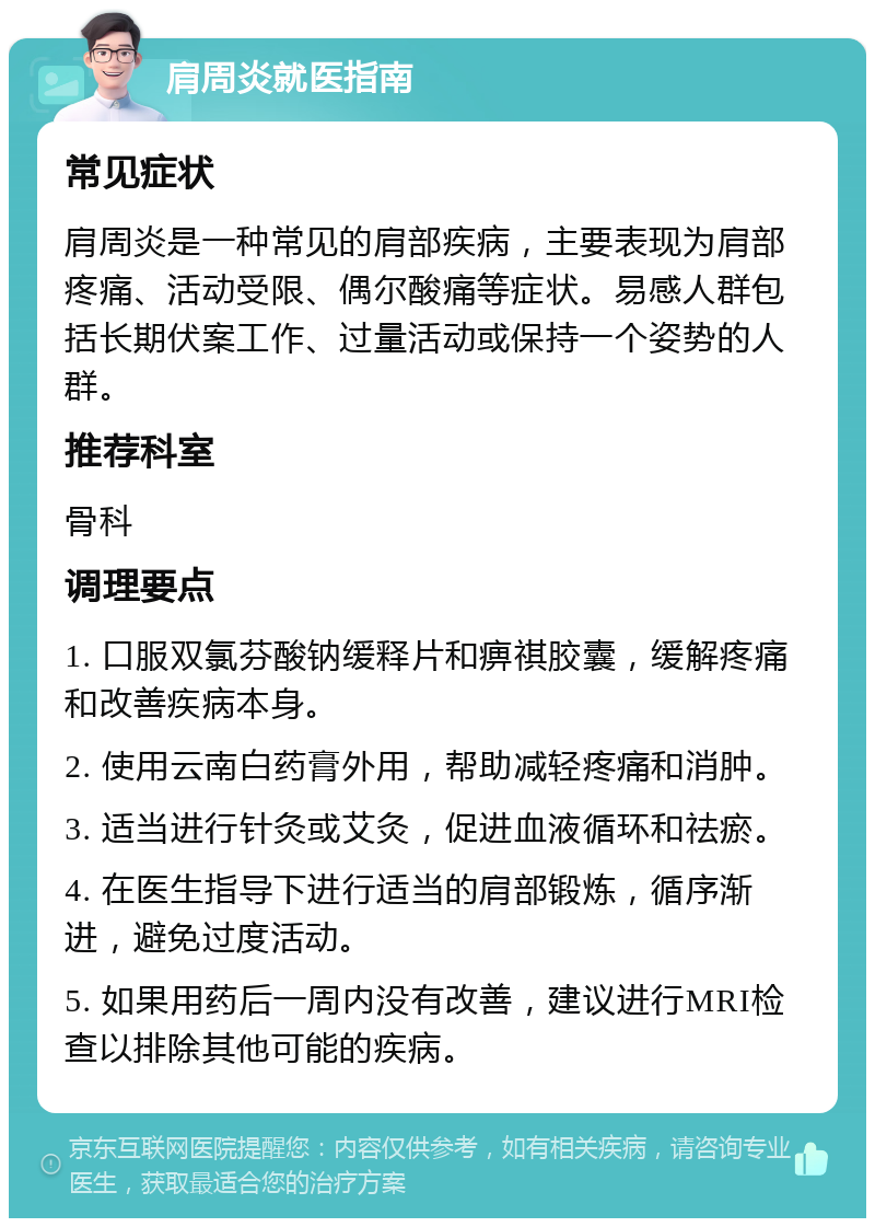 肩周炎就医指南 常见症状 肩周炎是一种常见的肩部疾病，主要表现为肩部疼痛、活动受限、偶尔酸痛等症状。易感人群包括长期伏案工作、过量活动或保持一个姿势的人群。 推荐科室 骨科 调理要点 1. 口服双氯芬酸钠缓释片和痹祺胶囊，缓解疼痛和改善疾病本身。 2. 使用云南白药膏外用，帮助减轻疼痛和消肿。 3. 适当进行针灸或艾灸，促进血液循环和祛瘀。 4. 在医生指导下进行适当的肩部锻炼，循序渐进，避免过度活动。 5. 如果用药后一周内没有改善，建议进行MRI检查以排除其他可能的疾病。