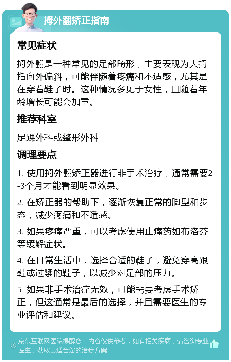 拇外翻矫正指南 常见症状 拇外翻是一种常见的足部畸形，主要表现为大拇指向外偏斜，可能伴随着疼痛和不适感，尤其是在穿着鞋子时。这种情况多见于女性，且随着年龄增长可能会加重。 推荐科室 足踝外科或整形外科 调理要点 1. 使用拇外翻矫正器进行非手术治疗，通常需要2-3个月才能看到明显效果。 2. 在矫正器的帮助下，逐渐恢复正常的脚型和步态，减少疼痛和不适感。 3. 如果疼痛严重，可以考虑使用止痛药如布洛芬等缓解症状。 4. 在日常生活中，选择合适的鞋子，避免穿高跟鞋或过紧的鞋子，以减少对足部的压力。 5. 如果非手术治疗无效，可能需要考虑手术矫正，但这通常是最后的选择，并且需要医生的专业评估和建议。