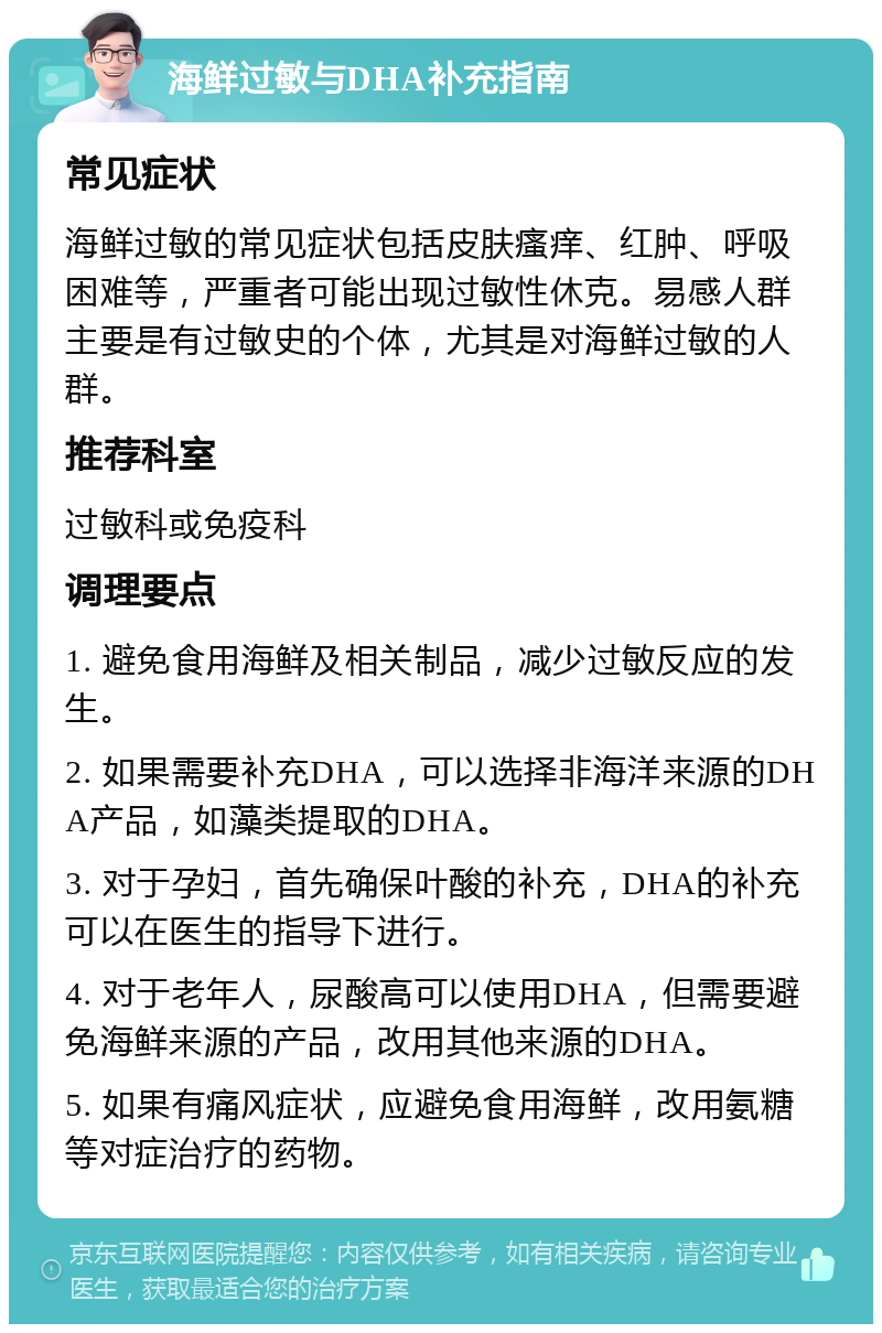 海鲜过敏与DHA补充指南 常见症状 海鲜过敏的常见症状包括皮肤瘙痒、红肿、呼吸困难等，严重者可能出现过敏性休克。易感人群主要是有过敏史的个体，尤其是对海鲜过敏的人群。 推荐科室 过敏科或免疫科 调理要点 1. 避免食用海鲜及相关制品，减少过敏反应的发生。 2. 如果需要补充DHA，可以选择非海洋来源的DHA产品，如藻类提取的DHA。 3. 对于孕妇，首先确保叶酸的补充，DHA的补充可以在医生的指导下进行。 4. 对于老年人，尿酸高可以使用DHA，但需要避免海鲜来源的产品，改用其他来源的DHA。 5. 如果有痛风症状，应避免食用海鲜，改用氨糖等对症治疗的药物。