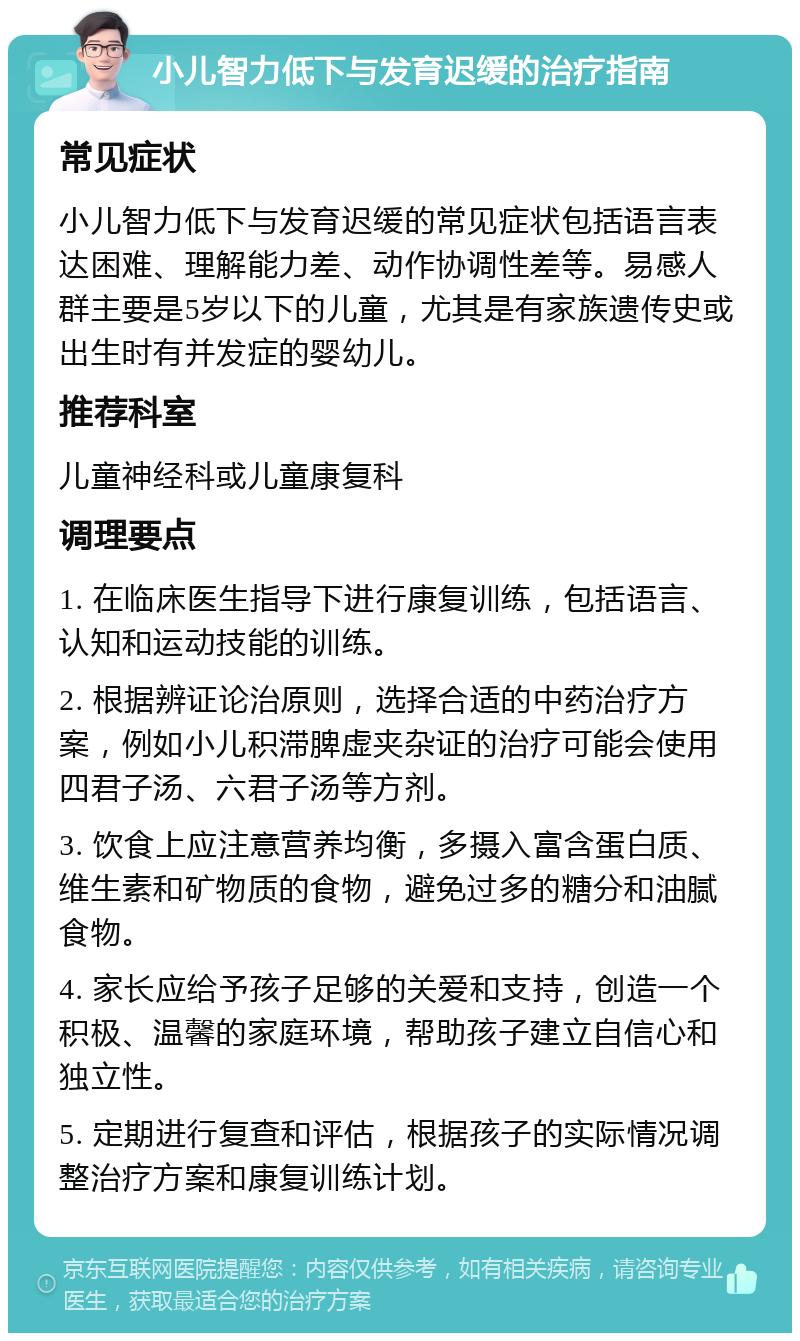 小儿智力低下与发育迟缓的治疗指南 常见症状 小儿智力低下与发育迟缓的常见症状包括语言表达困难、理解能力差、动作协调性差等。易感人群主要是5岁以下的儿童，尤其是有家族遗传史或出生时有并发症的婴幼儿。 推荐科室 儿童神经科或儿童康复科 调理要点 1. 在临床医生指导下进行康复训练，包括语言、认知和运动技能的训练。 2. 根据辨证论治原则，选择合适的中药治疗方案，例如小儿积滞脾虚夹杂证的治疗可能会使用四君子汤、六君子汤等方剂。 3. 饮食上应注意营养均衡，多摄入富含蛋白质、维生素和矿物质的食物，避免过多的糖分和油腻食物。 4. 家长应给予孩子足够的关爱和支持，创造一个积极、温馨的家庭环境，帮助孩子建立自信心和独立性。 5. 定期进行复查和评估，根据孩子的实际情况调整治疗方案和康复训练计划。