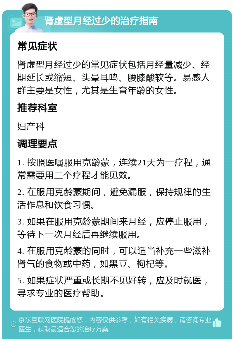 肾虚型月经过少的治疗指南 常见症状 肾虚型月经过少的常见症状包括月经量减少、经期延长或缩短、头晕耳鸣、腰膝酸软等。易感人群主要是女性，尤其是生育年龄的女性。 推荐科室 妇产科 调理要点 1. 按照医嘱服用克龄蒙，连续21天为一疗程，通常需要用三个疗程才能见效。 2. 在服用克龄蒙期间，避免漏服，保持规律的生活作息和饮食习惯。 3. 如果在服用克龄蒙期间来月经，应停止服用，等待下一次月经后再继续服用。 4. 在服用克龄蒙的同时，可以适当补充一些滋补肾气的食物或中药，如黑豆、枸杞等。 5. 如果症状严重或长期不见好转，应及时就医，寻求专业的医疗帮助。