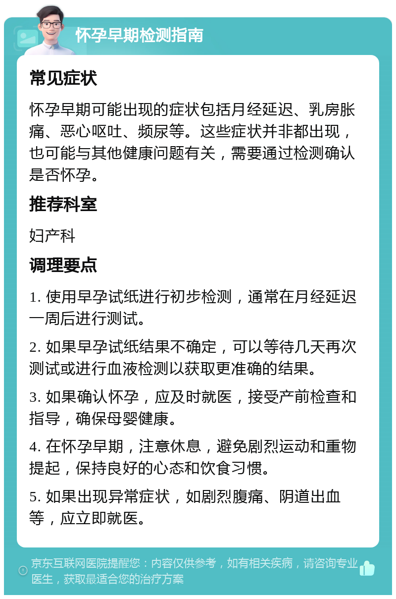 怀孕早期检测指南 常见症状 怀孕早期可能出现的症状包括月经延迟、乳房胀痛、恶心呕吐、频尿等。这些症状并非都出现，也可能与其他健康问题有关，需要通过检测确认是否怀孕。 推荐科室 妇产科 调理要点 1. 使用早孕试纸进行初步检测，通常在月经延迟一周后进行测试。 2. 如果早孕试纸结果不确定，可以等待几天再次测试或进行血液检测以获取更准确的结果。 3. 如果确认怀孕，应及时就医，接受产前检查和指导，确保母婴健康。 4. 在怀孕早期，注意休息，避免剧烈运动和重物提起，保持良好的心态和饮食习惯。 5. 如果出现异常症状，如剧烈腹痛、阴道出血等，应立即就医。