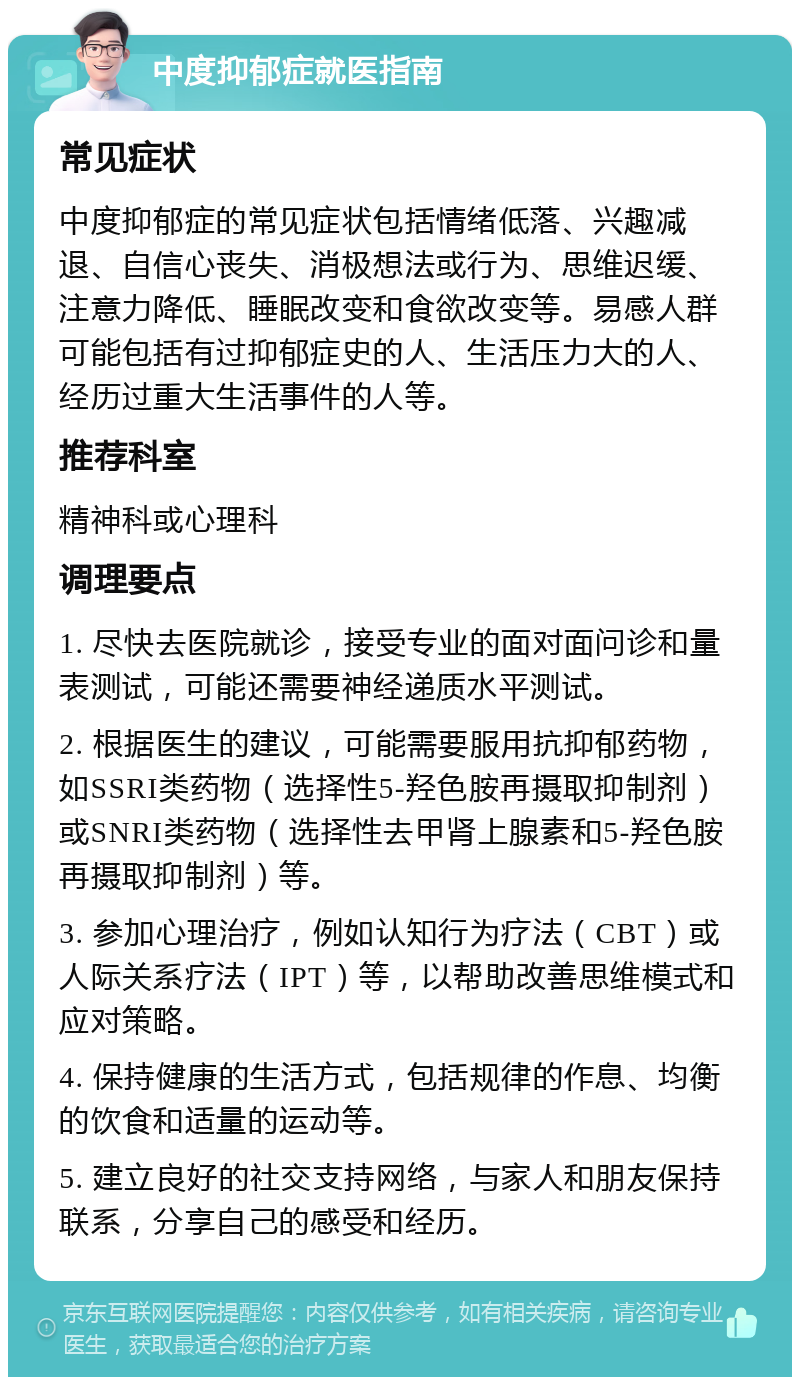 中度抑郁症就医指南 常见症状 中度抑郁症的常见症状包括情绪低落、兴趣减退、自信心丧失、消极想法或行为、思维迟缓、注意力降低、睡眠改变和食欲改变等。易感人群可能包括有过抑郁症史的人、生活压力大的人、经历过重大生活事件的人等。 推荐科室 精神科或心理科 调理要点 1. 尽快去医院就诊，接受专业的面对面问诊和量表测试，可能还需要神经递质水平测试。 2. 根据医生的建议，可能需要服用抗抑郁药物，如SSRI类药物（选择性5-羟色胺再摄取抑制剂）或SNRI类药物（选择性去甲肾上腺素和5-羟色胺再摄取抑制剂）等。 3. 参加心理治疗，例如认知行为疗法（CBT）或人际关系疗法（IPT）等，以帮助改善思维模式和应对策略。 4. 保持健康的生活方式，包括规律的作息、均衡的饮食和适量的运动等。 5. 建立良好的社交支持网络，与家人和朋友保持联系，分享自己的感受和经历。