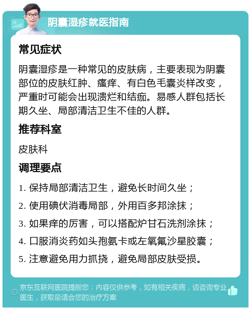 阴囊湿疹就医指南 常见症状 阴囊湿疹是一种常见的皮肤病，主要表现为阴囊部位的皮肤红肿、瘙痒、有白色毛囊炎样改变，严重时可能会出现溃烂和结痂。易感人群包括长期久坐、局部清洁卫生不佳的人群。 推荐科室 皮肤科 调理要点 1. 保持局部清洁卫生，避免长时间久坐； 2. 使用碘伏消毒局部，外用百多邦涂抹； 3. 如果痒的厉害，可以搭配炉甘石洗剂涂抹； 4. 口服消炎药如头孢氨卡或左氧氟沙星胶囊； 5. 注意避免用力抓挠，避免局部皮肤受损。