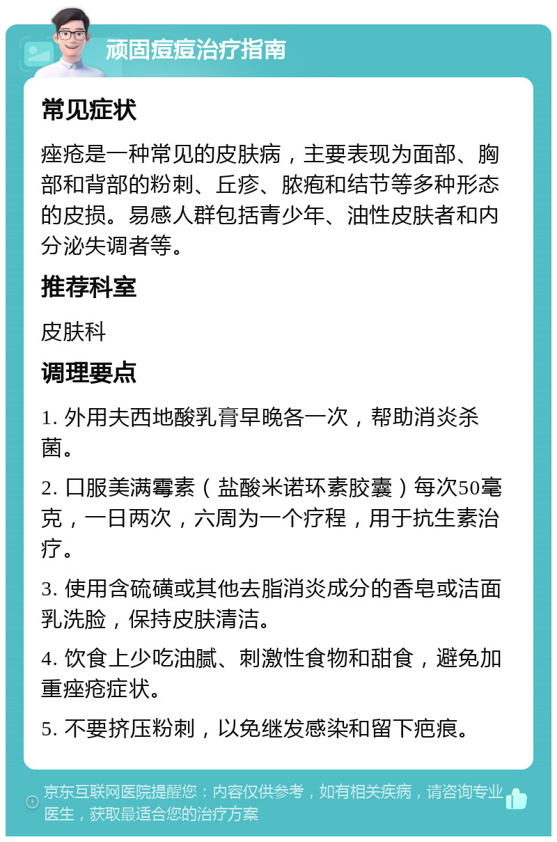 顽固痘痘治疗指南 常见症状 痤疮是一种常见的皮肤病，主要表现为面部、胸部和背部的粉刺、丘疹、脓疱和结节等多种形态的皮损。易感人群包括青少年、油性皮肤者和内分泌失调者等。 推荐科室 皮肤科 调理要点 1. 外用夫西地酸乳膏早晚各一次，帮助消炎杀菌。 2. 口服美满霉素（盐酸米诺环素胶囊）每次50毫克，一日两次，六周为一个疗程，用于抗生素治疗。 3. 使用含硫磺或其他去脂消炎成分的香皂或洁面乳洗脸，保持皮肤清洁。 4. 饮食上少吃油腻、刺激性食物和甜食，避免加重痤疮症状。 5. 不要挤压粉刺，以免继发感染和留下疤痕。