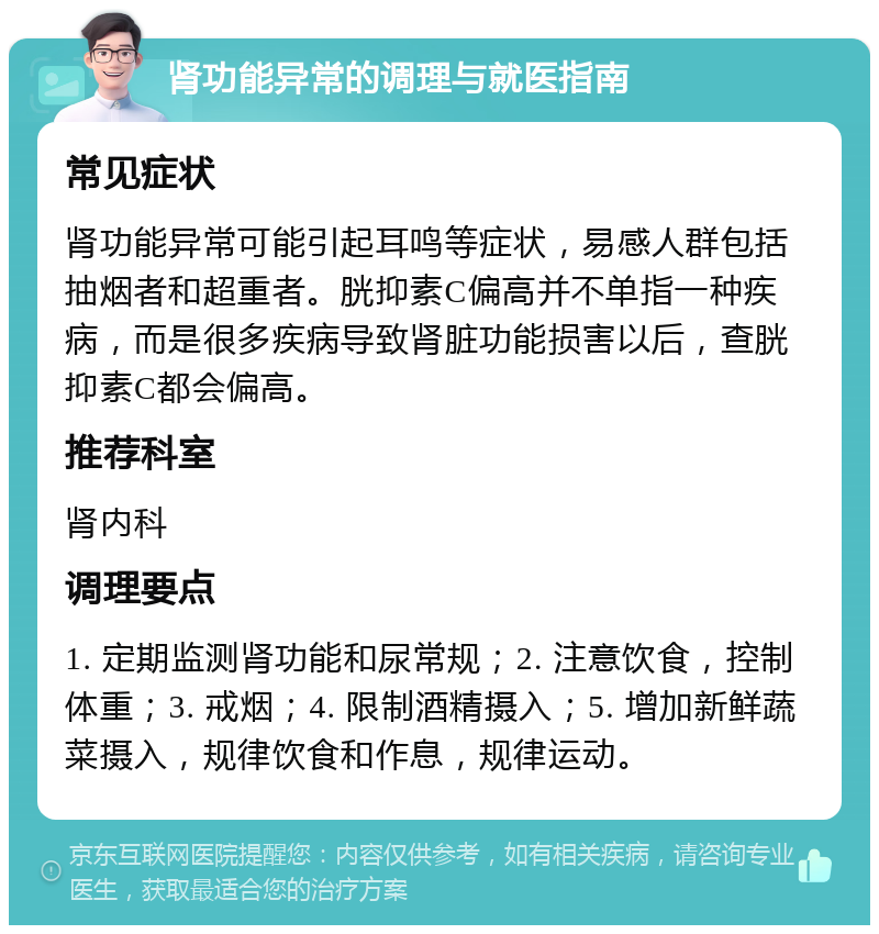 肾功能异常的调理与就医指南 常见症状 肾功能异常可能引起耳鸣等症状，易感人群包括抽烟者和超重者。胱抑素C偏高并不单指一种疾病，而是很多疾病导致肾脏功能损害以后，查胱抑素C都会偏高。 推荐科室 肾内科 调理要点 1. 定期监测肾功能和尿常规；2. 注意饮食，控制体重；3. 戒烟；4. 限制酒精摄入；5. 增加新鲜蔬菜摄入，规律饮食和作息，规律运动。