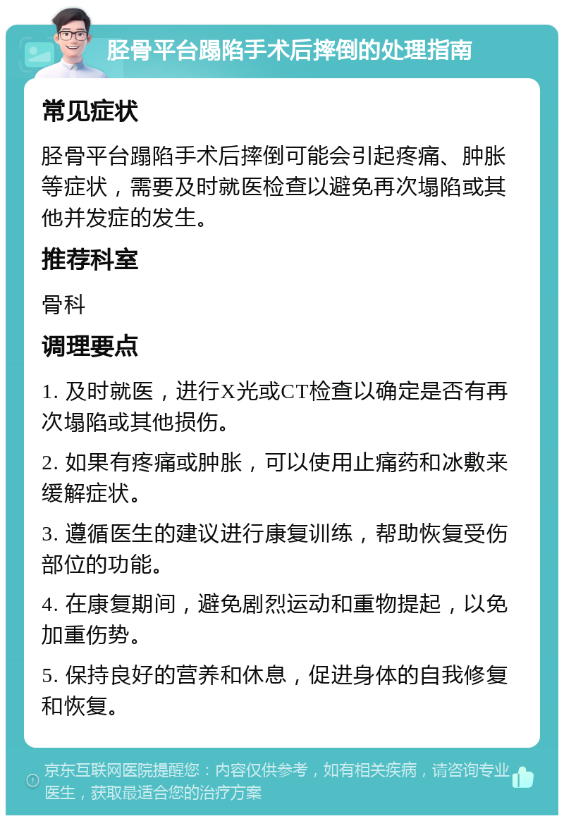 胫骨平台蹋陷手术后摔倒的处理指南 常见症状 胫骨平台蹋陷手术后摔倒可能会引起疼痛、肿胀等症状，需要及时就医检查以避免再次塌陷或其他并发症的发生。 推荐科室 骨科 调理要点 1. 及时就医，进行X光或CT检查以确定是否有再次塌陷或其他损伤。 2. 如果有疼痛或肿胀，可以使用止痛药和冰敷来缓解症状。 3. 遵循医生的建议进行康复训练，帮助恢复受伤部位的功能。 4. 在康复期间，避免剧烈运动和重物提起，以免加重伤势。 5. 保持良好的营养和休息，促进身体的自我修复和恢复。