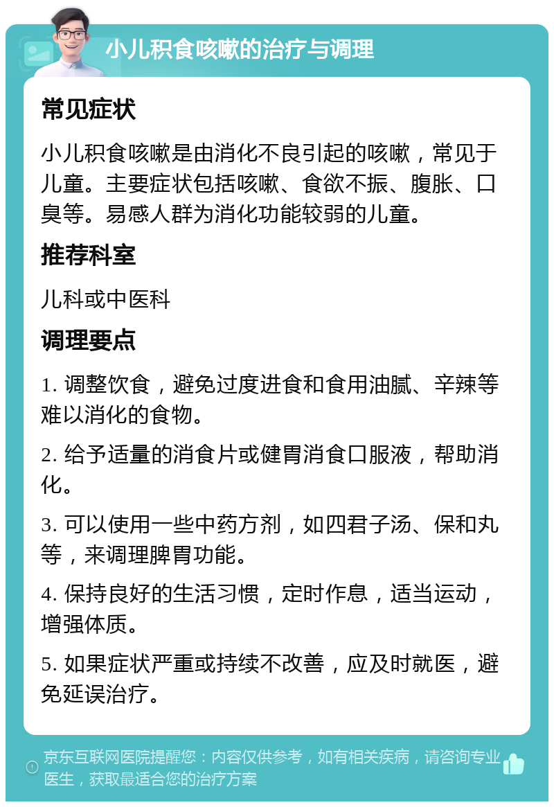 小儿积食咳嗽的治疗与调理 常见症状 小儿积食咳嗽是由消化不良引起的咳嗽，常见于儿童。主要症状包括咳嗽、食欲不振、腹胀、口臭等。易感人群为消化功能较弱的儿童。 推荐科室 儿科或中医科 调理要点 1. 调整饮食，避免过度进食和食用油腻、辛辣等难以消化的食物。 2. 给予适量的消食片或健胃消食口服液，帮助消化。 3. 可以使用一些中药方剂，如四君子汤、保和丸等，来调理脾胃功能。 4. 保持良好的生活习惯，定时作息，适当运动，增强体质。 5. 如果症状严重或持续不改善，应及时就医，避免延误治疗。