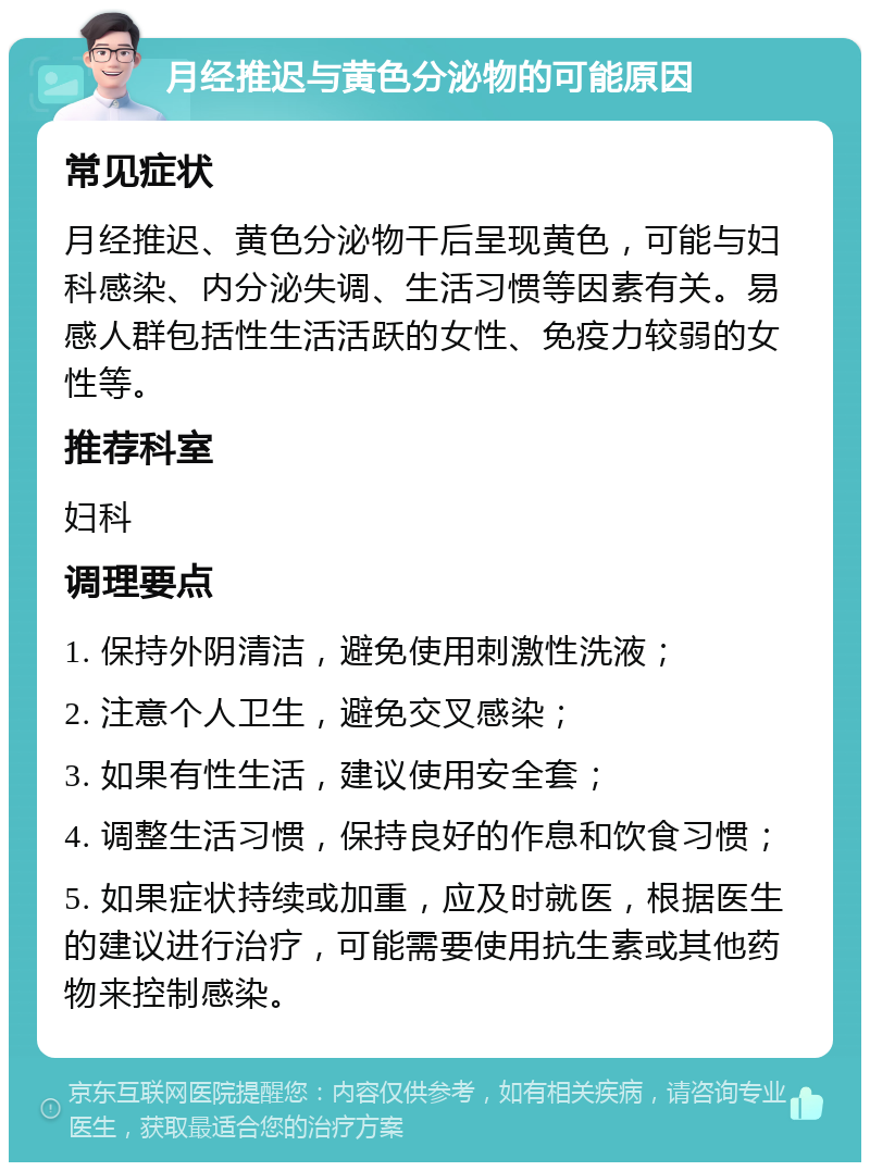 月经推迟与黄色分泌物的可能原因 常见症状 月经推迟、黄色分泌物干后呈现黄色，可能与妇科感染、内分泌失调、生活习惯等因素有关。易感人群包括性生活活跃的女性、免疫力较弱的女性等。 推荐科室 妇科 调理要点 1. 保持外阴清洁，避免使用刺激性洗液； 2. 注意个人卫生，避免交叉感染； 3. 如果有性生活，建议使用安全套； 4. 调整生活习惯，保持良好的作息和饮食习惯； 5. 如果症状持续或加重，应及时就医，根据医生的建议进行治疗，可能需要使用抗生素或其他药物来控制感染。