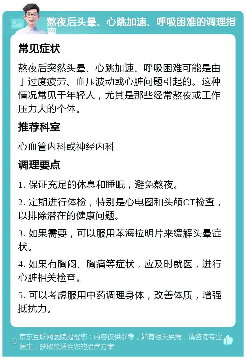 熬夜后头晕、心跳加速、呼吸困难的调理指南 常见症状 熬夜后突然头晕、心跳加速、呼吸困难可能是由于过度疲劳、血压波动或心脏问题引起的。这种情况常见于年轻人，尤其是那些经常熬夜或工作压力大的个体。 推荐科室 心血管内科或神经内科 调理要点 1. 保证充足的休息和睡眠，避免熬夜。 2. 定期进行体检，特别是心电图和头颅CT检查，以排除潜在的健康问题。 3. 如果需要，可以服用苯海拉明片来缓解头晕症状。 4. 如果有胸闷、胸痛等症状，应及时就医，进行心脏相关检查。 5. 可以考虑服用中药调理身体，改善体质，增强抵抗力。