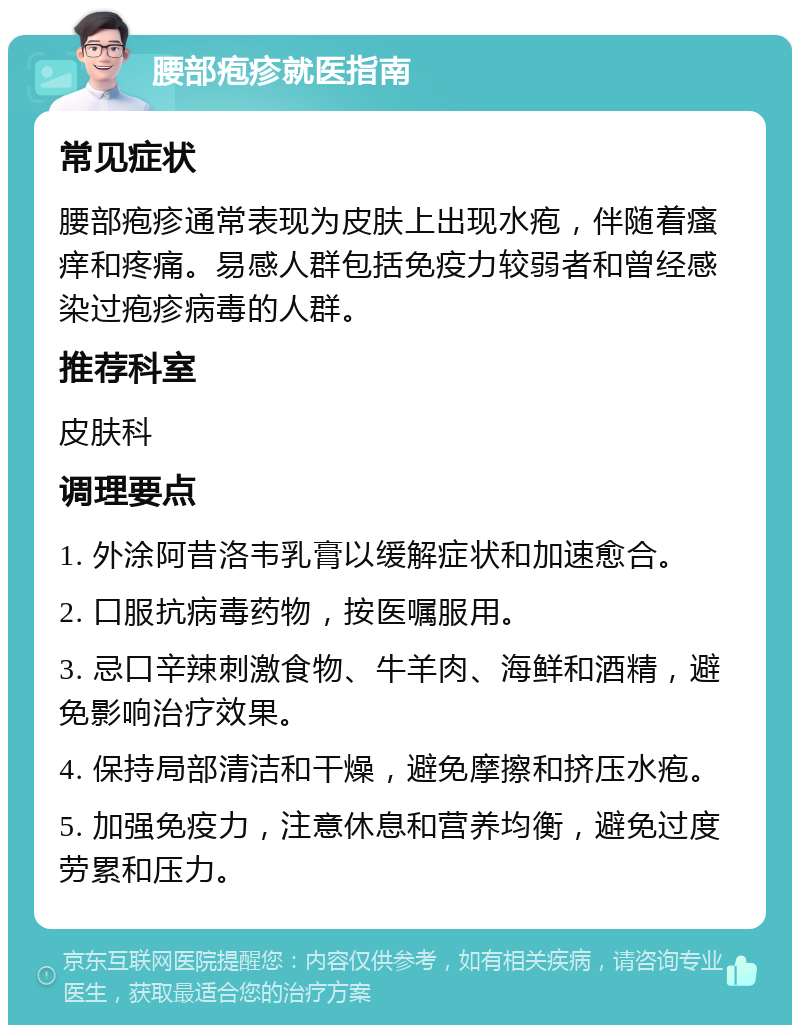 腰部疱疹就医指南 常见症状 腰部疱疹通常表现为皮肤上出现水疱，伴随着瘙痒和疼痛。易感人群包括免疫力较弱者和曾经感染过疱疹病毒的人群。 推荐科室 皮肤科 调理要点 1. 外涂阿昔洛韦乳膏以缓解症状和加速愈合。 2. 口服抗病毒药物，按医嘱服用。 3. 忌口辛辣刺激食物、牛羊肉、海鲜和酒精，避免影响治疗效果。 4. 保持局部清洁和干燥，避免摩擦和挤压水疱。 5. 加强免疫力，注意休息和营养均衡，避免过度劳累和压力。