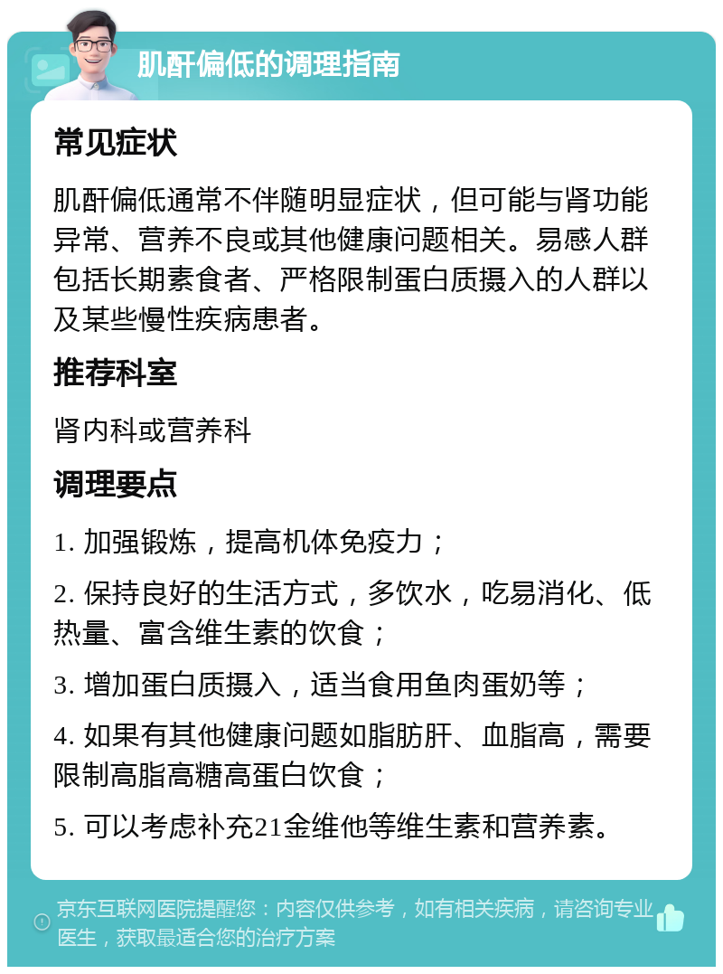 肌酐偏低的调理指南 常见症状 肌酐偏低通常不伴随明显症状，但可能与肾功能异常、营养不良或其他健康问题相关。易感人群包括长期素食者、严格限制蛋白质摄入的人群以及某些慢性疾病患者。 推荐科室 肾内科或营养科 调理要点 1. 加强锻炼，提高机体免疫力； 2. 保持良好的生活方式，多饮水，吃易消化、低热量、富含维生素的饮食； 3. 增加蛋白质摄入，适当食用鱼肉蛋奶等； 4. 如果有其他健康问题如脂肪肝、血脂高，需要限制高脂高糖高蛋白饮食； 5. 可以考虑补充21金维他等维生素和营养素。