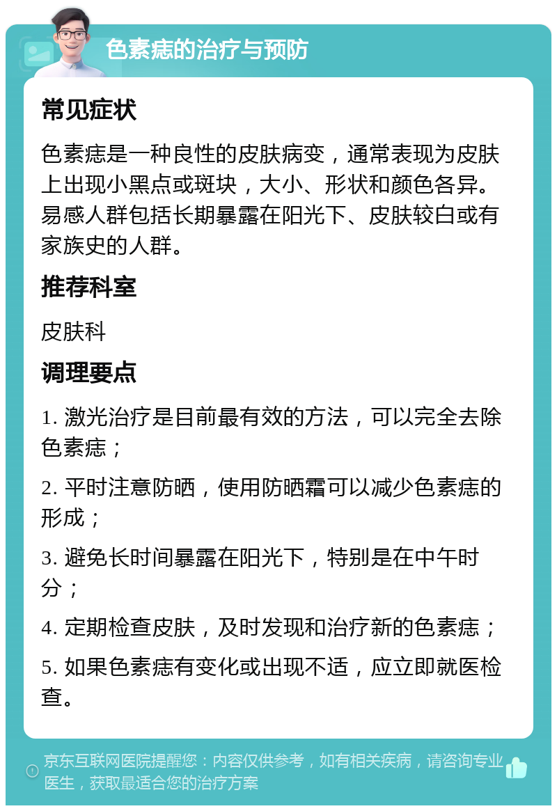 色素痣的治疗与预防 常见症状 色素痣是一种良性的皮肤病变，通常表现为皮肤上出现小黑点或斑块，大小、形状和颜色各异。易感人群包括长期暴露在阳光下、皮肤较白或有家族史的人群。 推荐科室 皮肤科 调理要点 1. 激光治疗是目前最有效的方法，可以完全去除色素痣； 2. 平时注意防晒，使用防晒霜可以减少色素痣的形成； 3. 避免长时间暴露在阳光下，特别是在中午时分； 4. 定期检查皮肤，及时发现和治疗新的色素痣； 5. 如果色素痣有变化或出现不适，应立即就医检查。