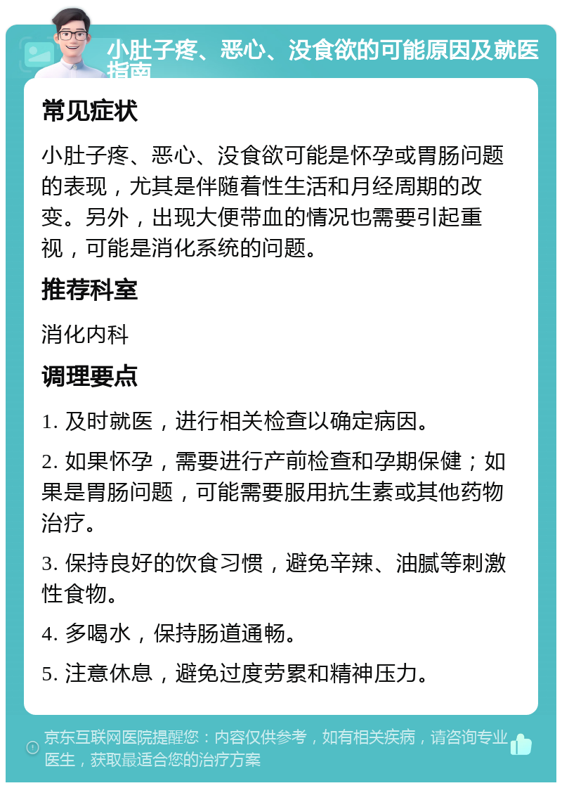 小肚子疼、恶心、没食欲的可能原因及就医指南 常见症状 小肚子疼、恶心、没食欲可能是怀孕或胃肠问题的表现，尤其是伴随着性生活和月经周期的改变。另外，出现大便带血的情况也需要引起重视，可能是消化系统的问题。 推荐科室 消化内科 调理要点 1. 及时就医，进行相关检查以确定病因。 2. 如果怀孕，需要进行产前检查和孕期保健；如果是胃肠问题，可能需要服用抗生素或其他药物治疗。 3. 保持良好的饮食习惯，避免辛辣、油腻等刺激性食物。 4. 多喝水，保持肠道通畅。 5. 注意休息，避免过度劳累和精神压力。