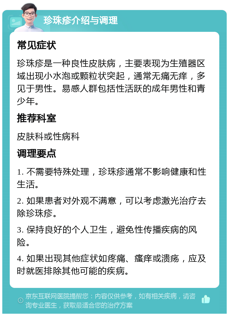 珍珠疹介绍与调理 常见症状 珍珠疹是一种良性皮肤病，主要表现为生殖器区域出现小水泡或颗粒状突起，通常无痛无痒，多见于男性。易感人群包括性活跃的成年男性和青少年。 推荐科室 皮肤科或性病科 调理要点 1. 不需要特殊处理，珍珠疹通常不影响健康和性生活。 2. 如果患者对外观不满意，可以考虑激光治疗去除珍珠疹。 3. 保持良好的个人卫生，避免性传播疾病的风险。 4. 如果出现其他症状如疼痛、瘙痒或溃疡，应及时就医排除其他可能的疾病。