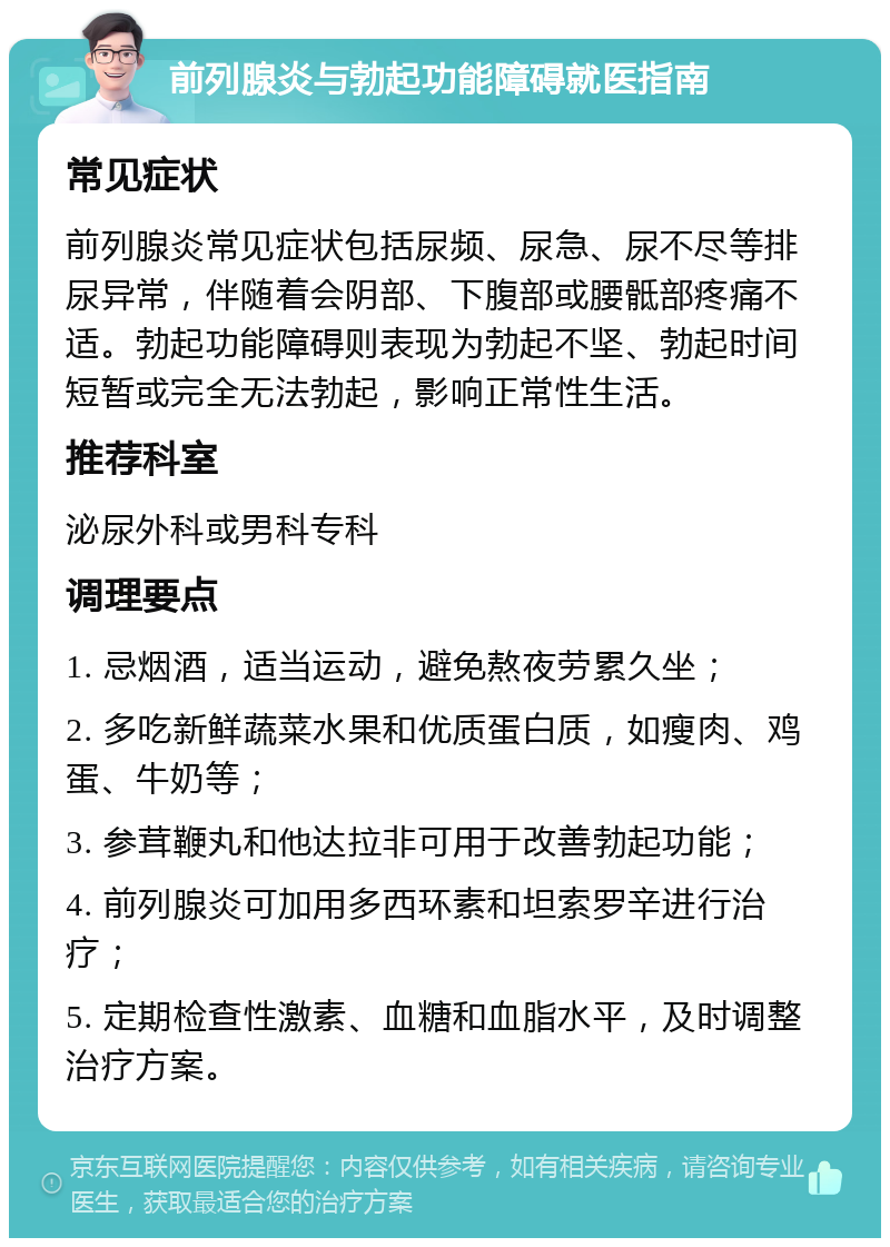 前列腺炎与勃起功能障碍就医指南 常见症状 前列腺炎常见症状包括尿频、尿急、尿不尽等排尿异常，伴随着会阴部、下腹部或腰骶部疼痛不适。勃起功能障碍则表现为勃起不坚、勃起时间短暂或完全无法勃起，影响正常性生活。 推荐科室 泌尿外科或男科专科 调理要点 1. 忌烟酒，适当运动，避免熬夜劳累久坐； 2. 多吃新鲜蔬菜水果和优质蛋白质，如瘦肉、鸡蛋、牛奶等； 3. 参茸鞭丸和他达拉非可用于改善勃起功能； 4. 前列腺炎可加用多西环素和坦索罗辛进行治疗； 5. 定期检查性激素、血糖和血脂水平，及时调整治疗方案。