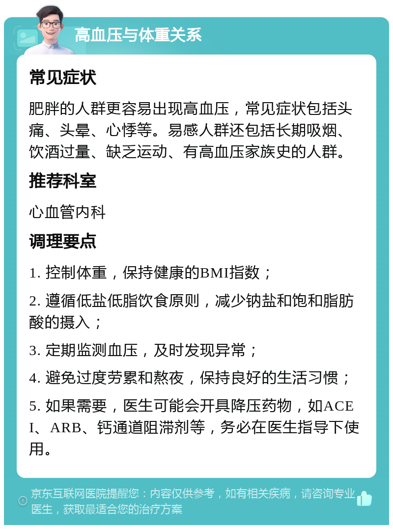 高血压与体重关系 常见症状 肥胖的人群更容易出现高血压，常见症状包括头痛、头晕、心悸等。易感人群还包括长期吸烟、饮酒过量、缺乏运动、有高血压家族史的人群。 推荐科室 心血管内科 调理要点 1. 控制体重，保持健康的BMI指数； 2. 遵循低盐低脂饮食原则，减少钠盐和饱和脂肪酸的摄入； 3. 定期监测血压，及时发现异常； 4. 避免过度劳累和熬夜，保持良好的生活习惯； 5. 如果需要，医生可能会开具降压药物，如ACEI、ARB、钙通道阻滞剂等，务必在医生指导下使用。