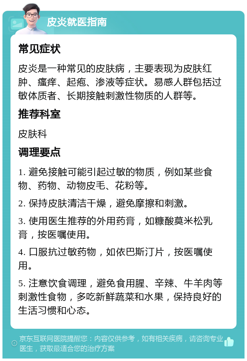 皮炎就医指南 常见症状 皮炎是一种常见的皮肤病，主要表现为皮肤红肿、瘙痒、起疱、渗液等症状。易感人群包括过敏体质者、长期接触刺激性物质的人群等。 推荐科室 皮肤科 调理要点 1. 避免接触可能引起过敏的物质，例如某些食物、药物、动物皮毛、花粉等。 2. 保持皮肤清洁干燥，避免摩擦和刺激。 3. 使用医生推荐的外用药膏，如糠酸莫米松乳膏，按医嘱使用。 4. 口服抗过敏药物，如依巴斯汀片，按医嘱使用。 5. 注意饮食调理，避免食用腥、辛辣、牛羊肉等刺激性食物，多吃新鲜蔬菜和水果，保持良好的生活习惯和心态。