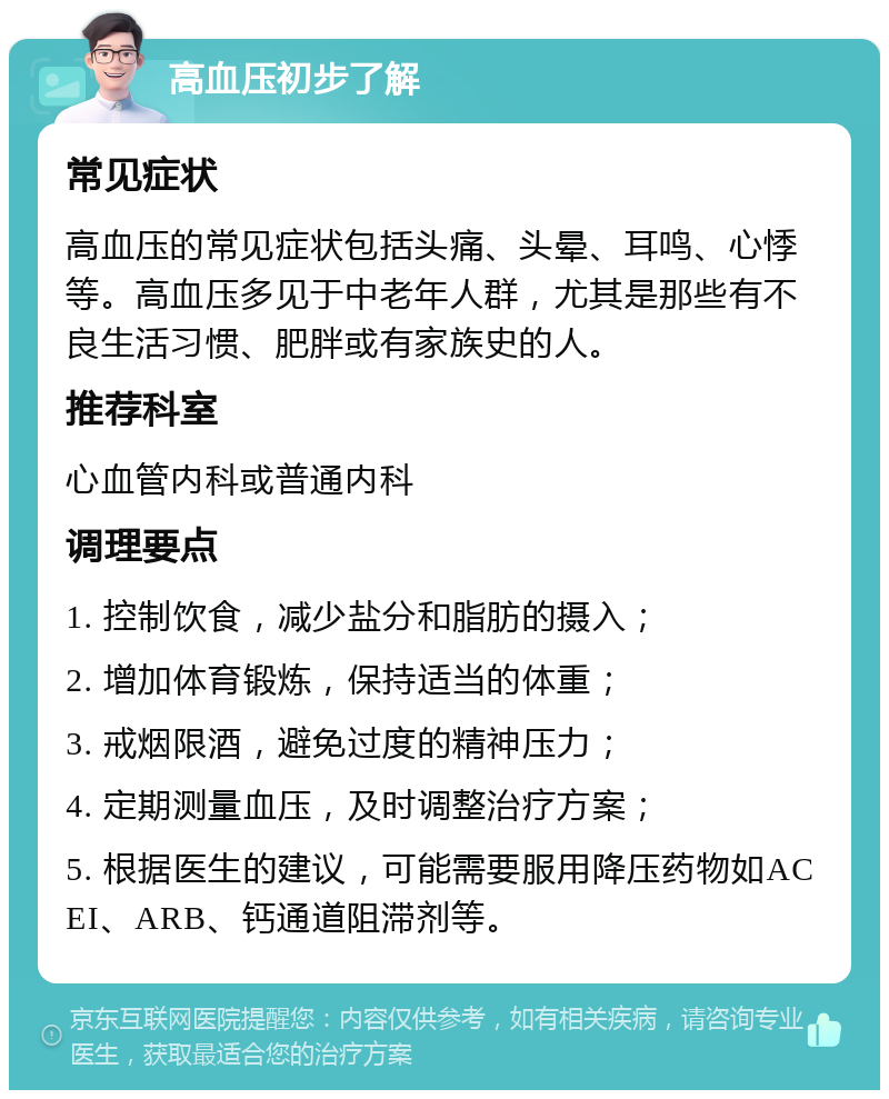 高血压初步了解 常见症状 高血压的常见症状包括头痛、头晕、耳鸣、心悸等。高血压多见于中老年人群，尤其是那些有不良生活习惯、肥胖或有家族史的人。 推荐科室 心血管内科或普通内科 调理要点 1. 控制饮食，减少盐分和脂肪的摄入； 2. 增加体育锻炼，保持适当的体重； 3. 戒烟限酒，避免过度的精神压力； 4. 定期测量血压，及时调整治疗方案； 5. 根据医生的建议，可能需要服用降压药物如ACEI、ARB、钙通道阻滞剂等。