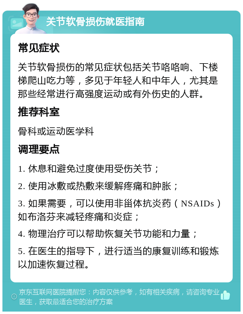 关节软骨损伤就医指南 常见症状 关节软骨损伤的常见症状包括关节咯咯响、下楼梯爬山吃力等，多见于年轻人和中年人，尤其是那些经常进行高强度运动或有外伤史的人群。 推荐科室 骨科或运动医学科 调理要点 1. 休息和避免过度使用受伤关节； 2. 使用冰敷或热敷来缓解疼痛和肿胀； 3. 如果需要，可以使用非甾体抗炎药（NSAIDs）如布洛芬来减轻疼痛和炎症； 4. 物理治疗可以帮助恢复关节功能和力量； 5. 在医生的指导下，进行适当的康复训练和锻炼以加速恢复过程。