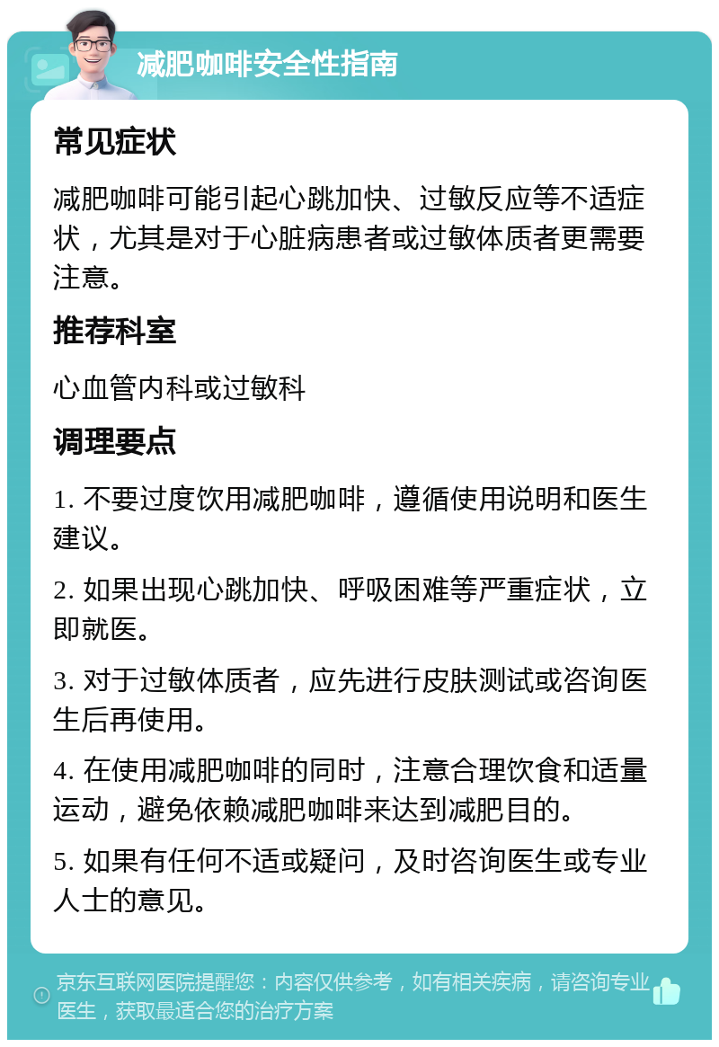 减肥咖啡安全性指南 常见症状 减肥咖啡可能引起心跳加快、过敏反应等不适症状，尤其是对于心脏病患者或过敏体质者更需要注意。 推荐科室 心血管内科或过敏科 调理要点 1. 不要过度饮用减肥咖啡，遵循使用说明和医生建议。 2. 如果出现心跳加快、呼吸困难等严重症状，立即就医。 3. 对于过敏体质者，应先进行皮肤测试或咨询医生后再使用。 4. 在使用减肥咖啡的同时，注意合理饮食和适量运动，避免依赖减肥咖啡来达到减肥目的。 5. 如果有任何不适或疑问，及时咨询医生或专业人士的意见。