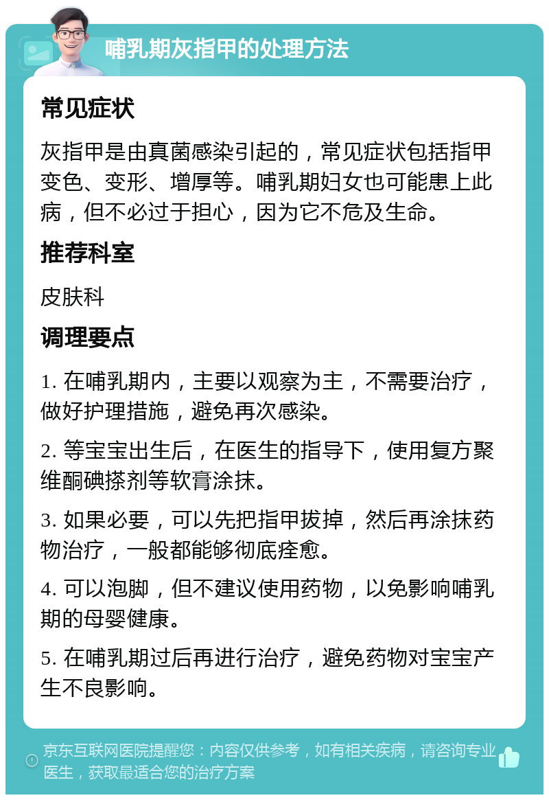 哺乳期灰指甲的处理方法 常见症状 灰指甲是由真菌感染引起的，常见症状包括指甲变色、变形、增厚等。哺乳期妇女也可能患上此病，但不必过于担心，因为它不危及生命。 推荐科室 皮肤科 调理要点 1. 在哺乳期内，主要以观察为主，不需要治疗，做好护理措施，避免再次感染。 2. 等宝宝出生后，在医生的指导下，使用复方聚维酮碘搽剂等软膏涂抹。 3. 如果必要，可以先把指甲拔掉，然后再涂抹药物治疗，一般都能够彻底痊愈。 4. 可以泡脚，但不建议使用药物，以免影响哺乳期的母婴健康。 5. 在哺乳期过后再进行治疗，避免药物对宝宝产生不良影响。