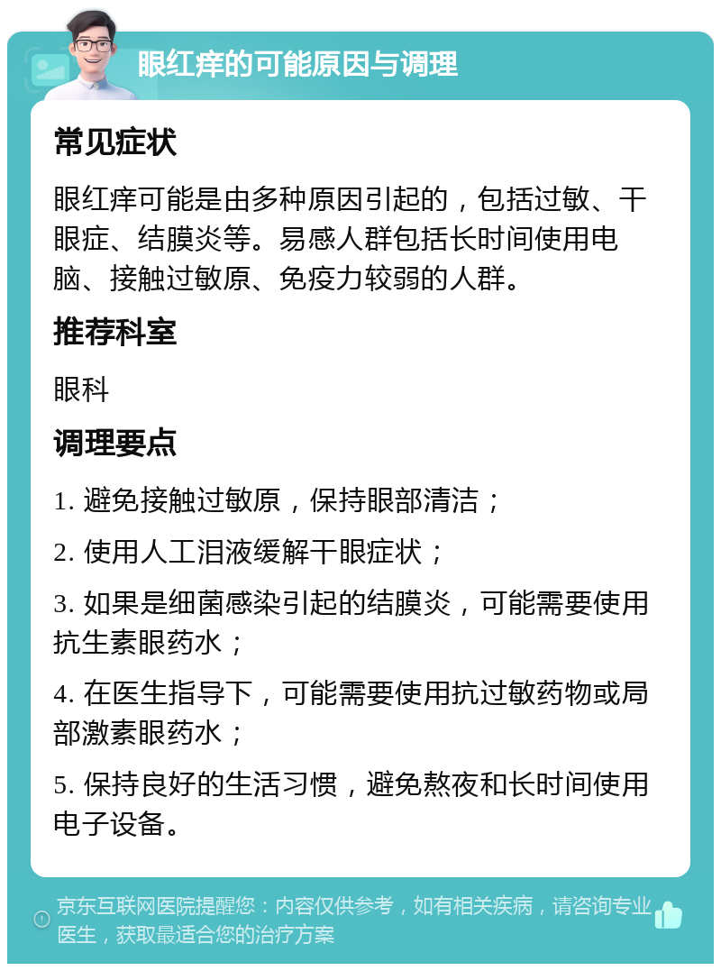 眼红痒的可能原因与调理 常见症状 眼红痒可能是由多种原因引起的，包括过敏、干眼症、结膜炎等。易感人群包括长时间使用电脑、接触过敏原、免疫力较弱的人群。 推荐科室 眼科 调理要点 1. 避免接触过敏原，保持眼部清洁； 2. 使用人工泪液缓解干眼症状； 3. 如果是细菌感染引起的结膜炎，可能需要使用抗生素眼药水； 4. 在医生指导下，可能需要使用抗过敏药物或局部激素眼药水； 5. 保持良好的生活习惯，避免熬夜和长时间使用电子设备。