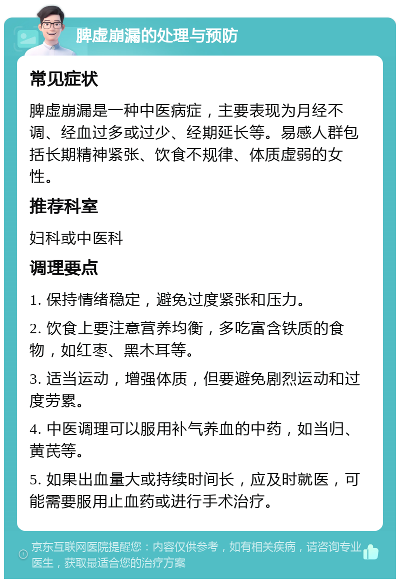 脾虚崩漏的处理与预防 常见症状 脾虚崩漏是一种中医病症，主要表现为月经不调、经血过多或过少、经期延长等。易感人群包括长期精神紧张、饮食不规律、体质虚弱的女性。 推荐科室 妇科或中医科 调理要点 1. 保持情绪稳定，避免过度紧张和压力。 2. 饮食上要注意营养均衡，多吃富含铁质的食物，如红枣、黑木耳等。 3. 适当运动，增强体质，但要避免剧烈运动和过度劳累。 4. 中医调理可以服用补气养血的中药，如当归、黄芪等。 5. 如果出血量大或持续时间长，应及时就医，可能需要服用止血药或进行手术治疗。