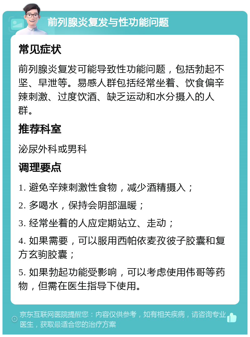 前列腺炎复发与性功能问题 常见症状 前列腺炎复发可能导致性功能问题，包括勃起不坚、早泄等。易感人群包括经常坐着、饮食偏辛辣刺激、过度饮酒、缺乏运动和水分摄入的人群。 推荐科室 泌尿外科或男科 调理要点 1. 避免辛辣刺激性食物，减少酒精摄入； 2. 多喝水，保持会阴部温暖； 3. 经常坐着的人应定期站立、走动； 4. 如果需要，可以服用西帕依麦孜彼子胶囊和复方玄驹胶囊； 5. 如果勃起功能受影响，可以考虑使用伟哥等药物，但需在医生指导下使用。