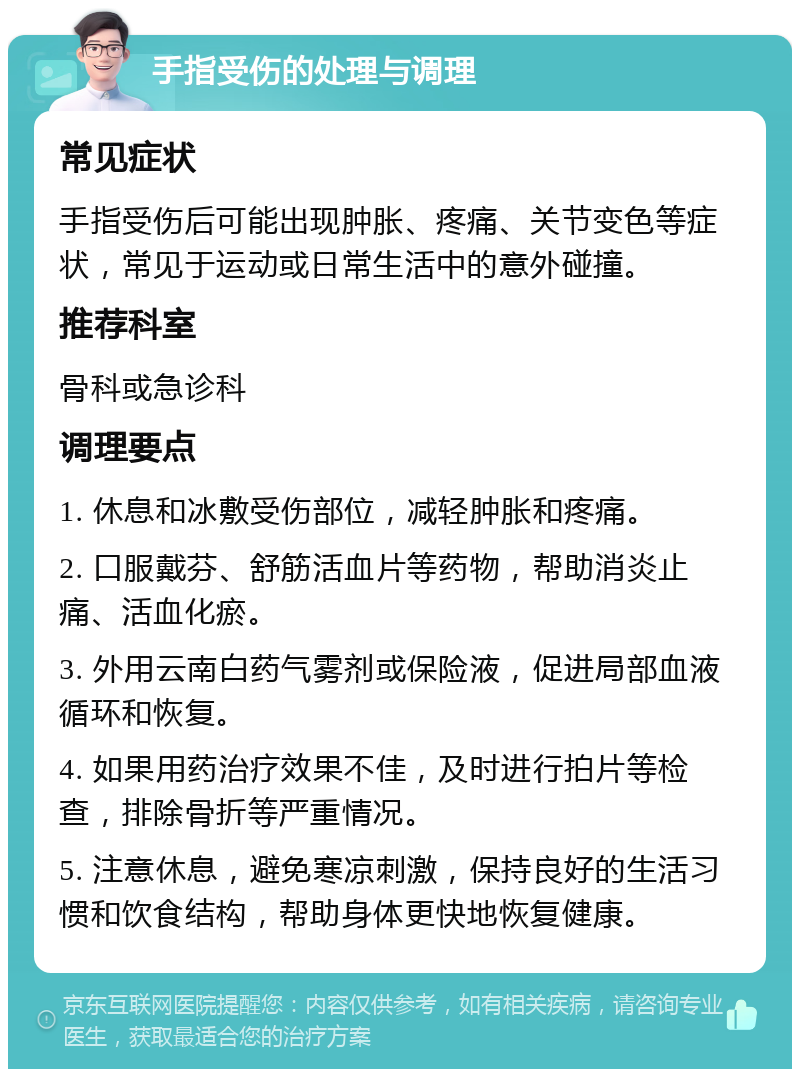 手指受伤的处理与调理 常见症状 手指受伤后可能出现肿胀、疼痛、关节变色等症状，常见于运动或日常生活中的意外碰撞。 推荐科室 骨科或急诊科 调理要点 1. 休息和冰敷受伤部位，减轻肿胀和疼痛。 2. 口服戴芬、舒筋活血片等药物，帮助消炎止痛、活血化瘀。 3. 外用云南白药气雾剂或保险液，促进局部血液循环和恢复。 4. 如果用药治疗效果不佳，及时进行拍片等检查，排除骨折等严重情况。 5. 注意休息，避免寒凉刺激，保持良好的生活习惯和饮食结构，帮助身体更快地恢复健康。