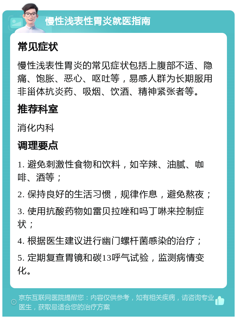 慢性浅表性胃炎就医指南 常见症状 慢性浅表性胃炎的常见症状包括上腹部不适、隐痛、饱胀、恶心、呕吐等，易感人群为长期服用非甾体抗炎药、吸烟、饮酒、精神紧张者等。 推荐科室 消化内科 调理要点 1. 避免刺激性食物和饮料，如辛辣、油腻、咖啡、酒等； 2. 保持良好的生活习惯，规律作息，避免熬夜； 3. 使用抗酸药物如雷贝拉唑和吗丁啉来控制症状； 4. 根据医生建议进行幽门螺杆菌感染的治疗； 5. 定期复查胃镜和碳13呼气试验，监测病情变化。