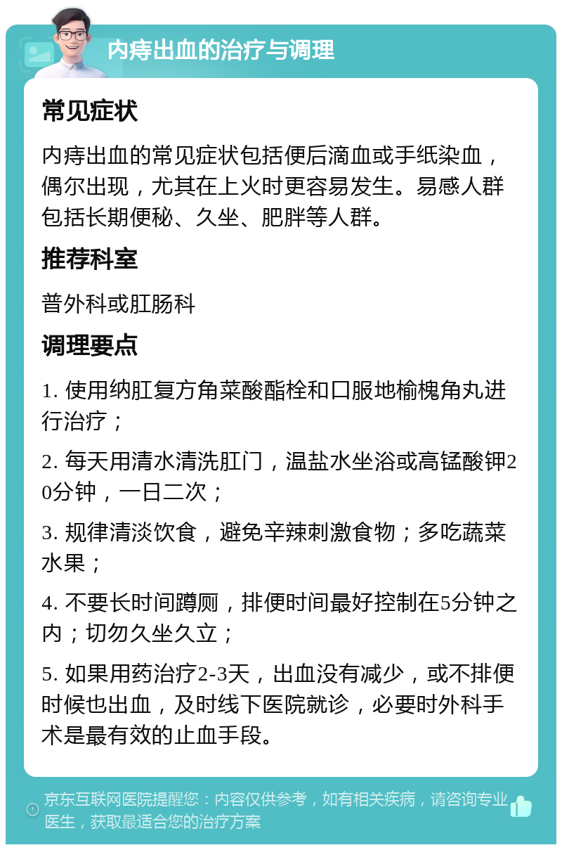 内痔出血的治疗与调理 常见症状 内痔出血的常见症状包括便后滴血或手纸染血，偶尔出现，尤其在上火时更容易发生。易感人群包括长期便秘、久坐、肥胖等人群。 推荐科室 普外科或肛肠科 调理要点 1. 使用纳肛复方角菜酸酯栓和口服地榆槐角丸进行治疗； 2. 每天用清水清洗肛门，温盐水坐浴或高锰酸钾20分钟，一日二次； 3. 规律清淡饮食，避免辛辣刺激食物；多吃蔬菜水果； 4. 不要长时间蹲厕，排便时间最好控制在5分钟之内；切勿久坐久立； 5. 如果用药治疗2-3天，出血没有减少，或不排便时候也出血，及时线下医院就诊，必要时外科手术是最有效的止血手段。