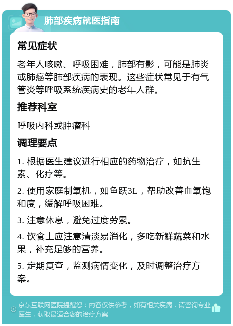 肺部疾病就医指南 常见症状 老年人咳嗽、呼吸困难，肺部有影，可能是肺炎或肺癌等肺部疾病的表现。这些症状常见于有气管炎等呼吸系统疾病史的老年人群。 推荐科室 呼吸内科或肿瘤科 调理要点 1. 根据医生建议进行相应的药物治疗，如抗生素、化疗等。 2. 使用家庭制氧机，如鱼跃3L，帮助改善血氧饱和度，缓解呼吸困难。 3. 注意休息，避免过度劳累。 4. 饮食上应注意清淡易消化，多吃新鲜蔬菜和水果，补充足够的营养。 5. 定期复查，监测病情变化，及时调整治疗方案。