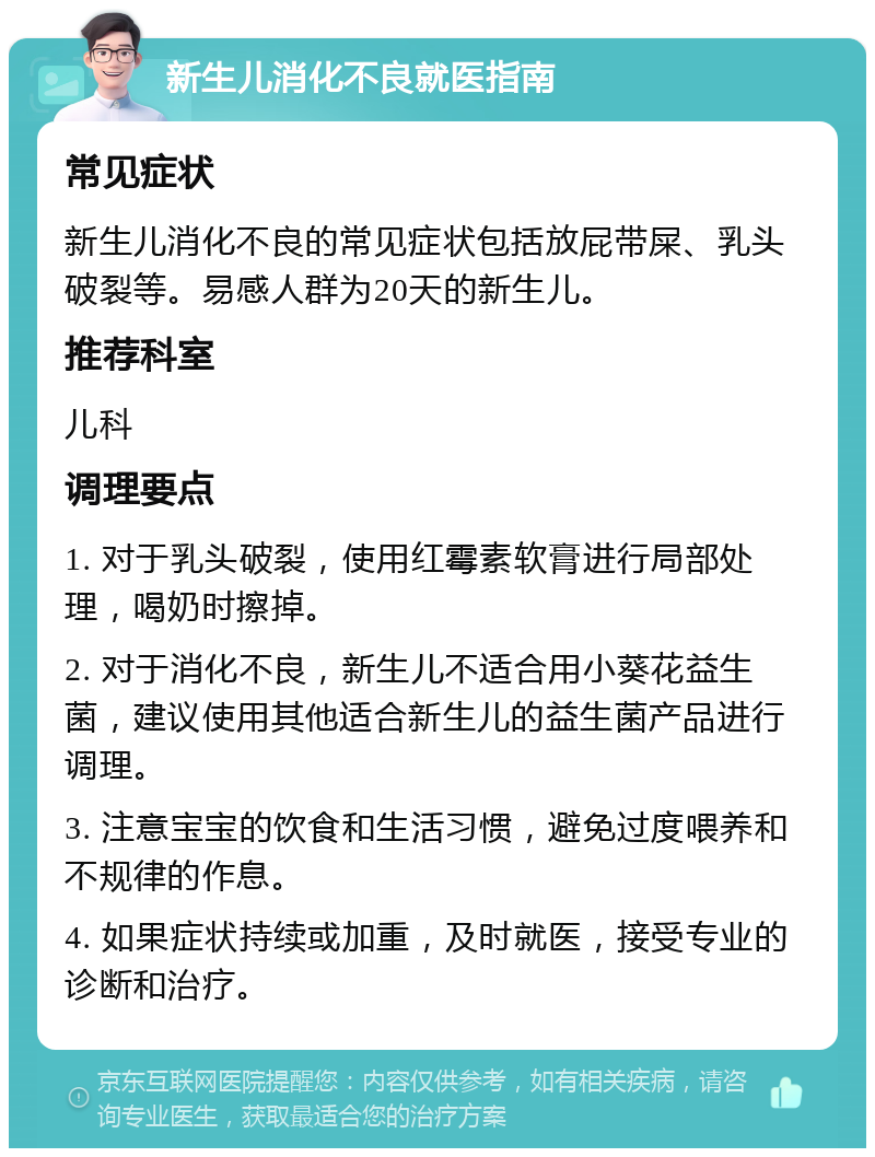 新生儿消化不良就医指南 常见症状 新生儿消化不良的常见症状包括放屁带屎、乳头破裂等。易感人群为20天的新生儿。 推荐科室 儿科 调理要点 1. 对于乳头破裂，使用红霉素软膏进行局部处理，喝奶时擦掉。 2. 对于消化不良，新生儿不适合用小葵花益生菌，建议使用其他适合新生儿的益生菌产品进行调理。 3. 注意宝宝的饮食和生活习惯，避免过度喂养和不规律的作息。 4. 如果症状持续或加重，及时就医，接受专业的诊断和治疗。