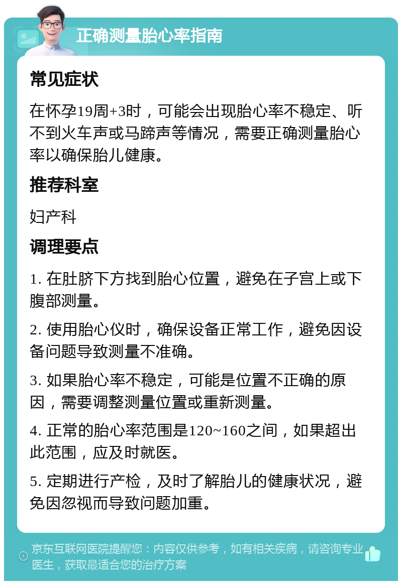 正确测量胎心率指南 常见症状 在怀孕19周+3时，可能会出现胎心率不稳定、听不到火车声或马蹄声等情况，需要正确测量胎心率以确保胎儿健康。 推荐科室 妇产科 调理要点 1. 在肚脐下方找到胎心位置，避免在子宫上或下腹部测量。 2. 使用胎心仪时，确保设备正常工作，避免因设备问题导致测量不准确。 3. 如果胎心率不稳定，可能是位置不正确的原因，需要调整测量位置或重新测量。 4. 正常的胎心率范围是120~160之间，如果超出此范围，应及时就医。 5. 定期进行产检，及时了解胎儿的健康状况，避免因忽视而导致问题加重。