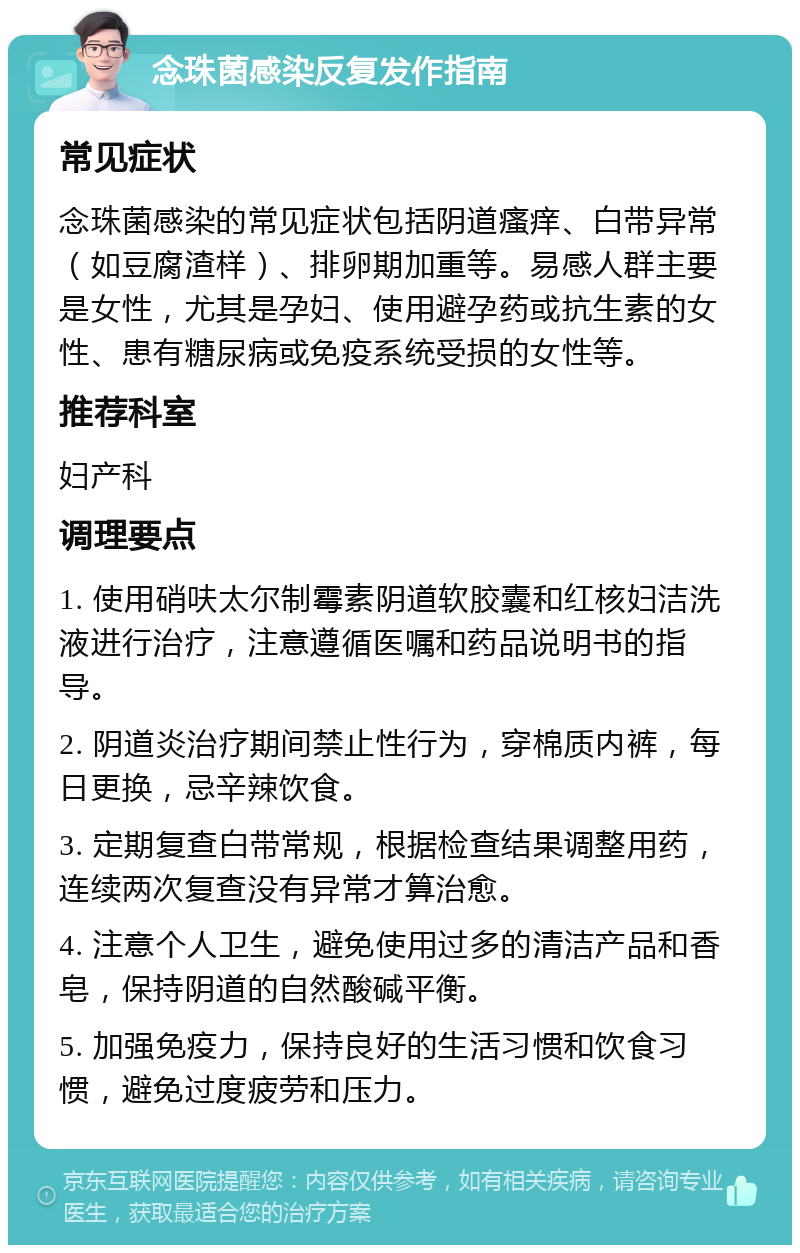 念珠菌感染反复发作指南 常见症状 念珠菌感染的常见症状包括阴道瘙痒、白带异常（如豆腐渣样）、排卵期加重等。易感人群主要是女性，尤其是孕妇、使用避孕药或抗生素的女性、患有糖尿病或免疫系统受损的女性等。 推荐科室 妇产科 调理要点 1. 使用硝呋太尔制霉素阴道软胶囊和红核妇洁洗液进行治疗，注意遵循医嘱和药品说明书的指导。 2. 阴道炎治疗期间禁止性行为，穿棉质内裤，每日更换，忌辛辣饮食。 3. 定期复查白带常规，根据检查结果调整用药，连续两次复查没有异常才算治愈。 4. 注意个人卫生，避免使用过多的清洁产品和香皂，保持阴道的自然酸碱平衡。 5. 加强免疫力，保持良好的生活习惯和饮食习惯，避免过度疲劳和压力。