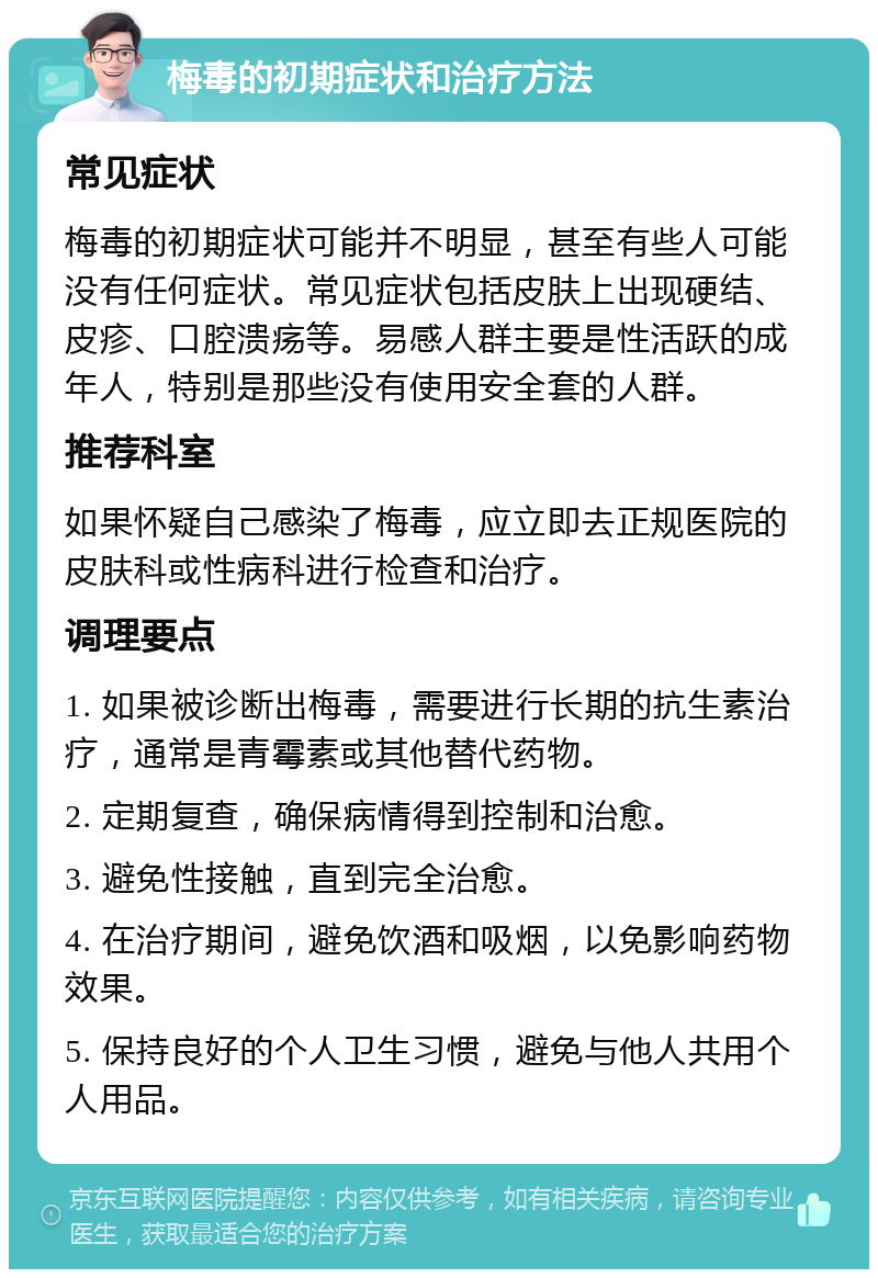 梅毒的初期症状和治疗方法 常见症状 梅毒的初期症状可能并不明显，甚至有些人可能没有任何症状。常见症状包括皮肤上出现硬结、皮疹、口腔溃疡等。易感人群主要是性活跃的成年人，特别是那些没有使用安全套的人群。 推荐科室 如果怀疑自己感染了梅毒，应立即去正规医院的皮肤科或性病科进行检查和治疗。 调理要点 1. 如果被诊断出梅毒，需要进行长期的抗生素治疗，通常是青霉素或其他替代药物。 2. 定期复查，确保病情得到控制和治愈。 3. 避免性接触，直到完全治愈。 4. 在治疗期间，避免饮酒和吸烟，以免影响药物效果。 5. 保持良好的个人卫生习惯，避免与他人共用个人用品。