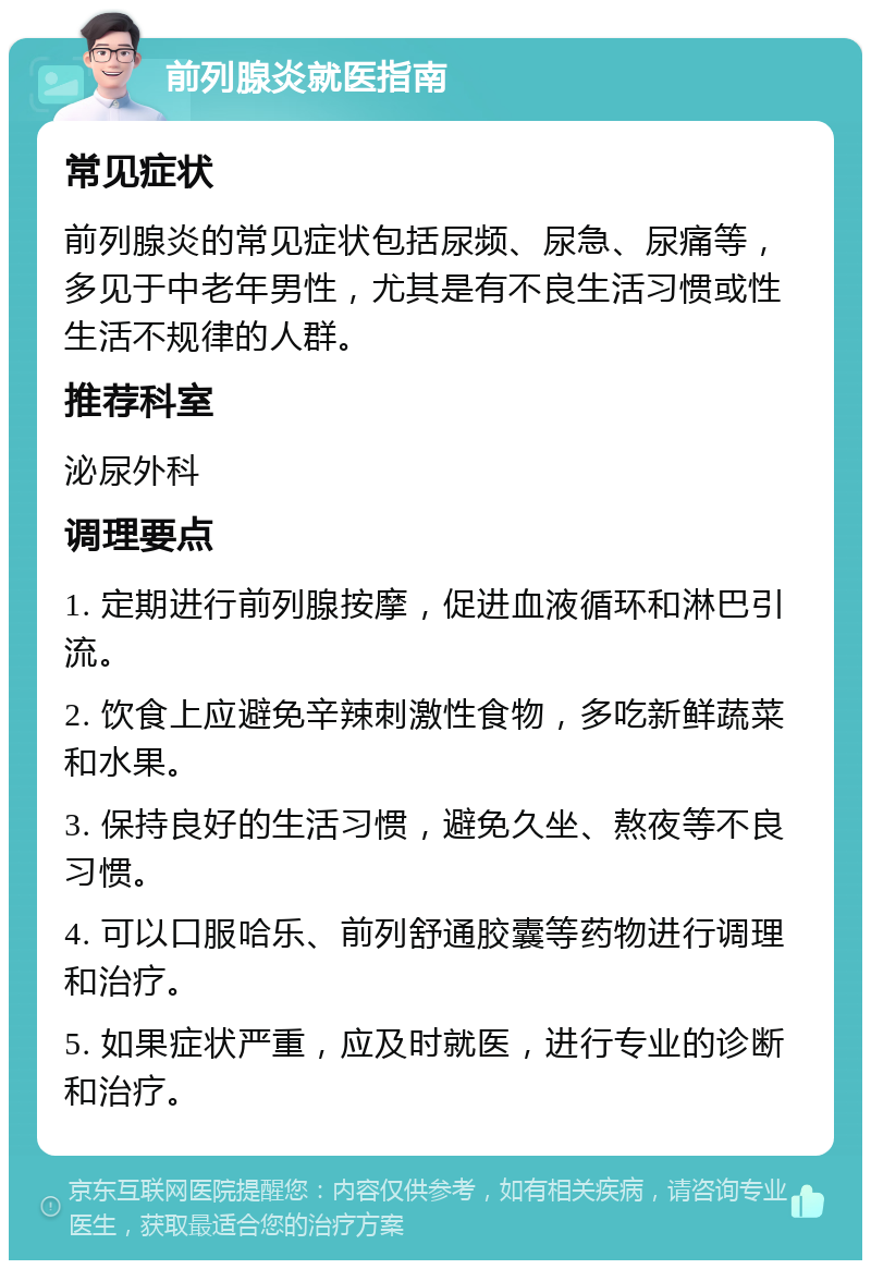 前列腺炎就医指南 常见症状 前列腺炎的常见症状包括尿频、尿急、尿痛等，多见于中老年男性，尤其是有不良生活习惯或性生活不规律的人群。 推荐科室 泌尿外科 调理要点 1. 定期进行前列腺按摩，促进血液循环和淋巴引流。 2. 饮食上应避免辛辣刺激性食物，多吃新鲜蔬菜和水果。 3. 保持良好的生活习惯，避免久坐、熬夜等不良习惯。 4. 可以口服哈乐、前列舒通胶囊等药物进行调理和治疗。 5. 如果症状严重，应及时就医，进行专业的诊断和治疗。