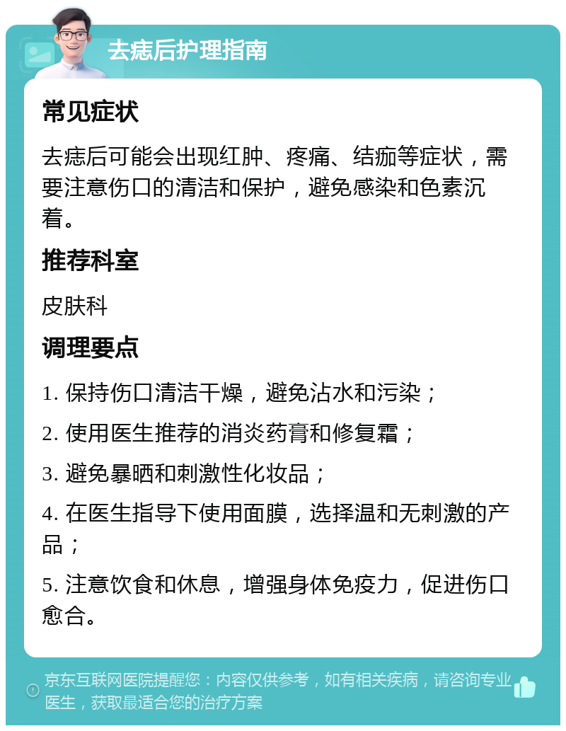 去痣后护理指南 常见症状 去痣后可能会出现红肿、疼痛、结痂等症状，需要注意伤口的清洁和保护，避免感染和色素沉着。 推荐科室 皮肤科 调理要点 1. 保持伤口清洁干燥，避免沾水和污染； 2. 使用医生推荐的消炎药膏和修复霜； 3. 避免暴晒和刺激性化妆品； 4. 在医生指导下使用面膜，选择温和无刺激的产品； 5. 注意饮食和休息，增强身体免疫力，促进伤口愈合。