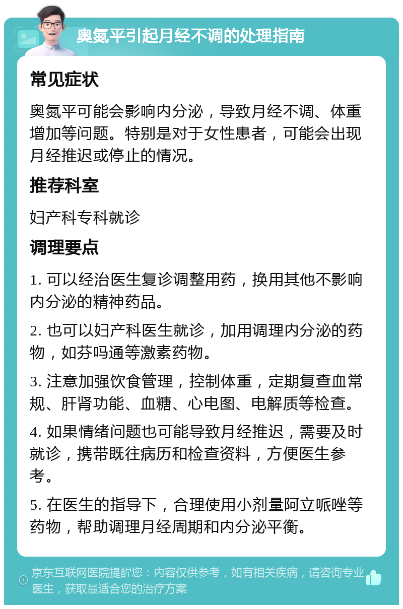 奥氮平引起月经不调的处理指南 常见症状 奥氮平可能会影响内分泌，导致月经不调、体重增加等问题。特别是对于女性患者，可能会出现月经推迟或停止的情况。 推荐科室 妇产科专科就诊 调理要点 1. 可以经治医生复诊调整用药，换用其他不影响内分泌的精神药品。 2. 也可以妇产科医生就诊，加用调理内分泌的药物，如芬吗通等激素药物。 3. 注意加强饮食管理，控制体重，定期复查血常规、肝肾功能、血糖、心电图、电解质等检查。 4. 如果情绪问题也可能导致月经推迟，需要及时就诊，携带既往病历和检查资料，方便医生参考。 5. 在医生的指导下，合理使用小剂量阿立哌唑等药物，帮助调理月经周期和内分泌平衡。