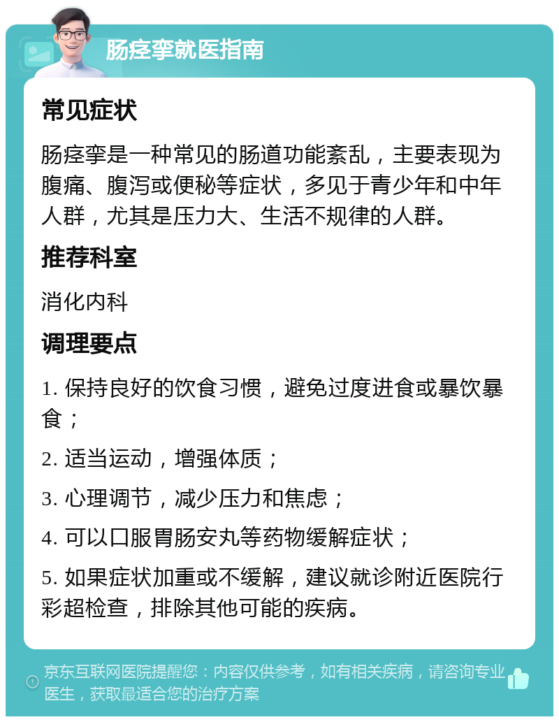 肠痉挛就医指南 常见症状 肠痉挛是一种常见的肠道功能紊乱，主要表现为腹痛、腹泻或便秘等症状，多见于青少年和中年人群，尤其是压力大、生活不规律的人群。 推荐科室 消化内科 调理要点 1. 保持良好的饮食习惯，避免过度进食或暴饮暴食； 2. 适当运动，增强体质； 3. 心理调节，减少压力和焦虑； 4. 可以口服胃肠安丸等药物缓解症状； 5. 如果症状加重或不缓解，建议就诊附近医院行彩超检查，排除其他可能的疾病。